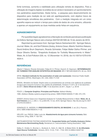 As Ciências Exatas e da Terra no Século XXI Capítulo 20 191
fonte luminosa, aumenta a viabilidade para utilização remota do dispositivo. Para a
utilização de imagens digitais na análise da cor ainda é necessário um aprofundamento
nos parâmetros experimentais. Desta forma, a pesquisa para desenvolvimento do
dispositivo para medição da cor está em aperfeiçoamento, com objetivo futuro de
determinação simultânea dos parâmetros. Com a medição integrada em um único
aparelho espera-se reduzir o tempo para coleta de dados de uma amostra, utilizando
a apenas um equipamento as duas medidas serão feitas em sequência.
AGRADECIMENTOS
Por questões legais agradecemos a liberação do conteúdo parcial para publicação
da Editora Springer Nature sob a licença 4507331261585 de 13 de Janeiro de 2019.
Reprinted by permission from Springer Nature Switzerland AG: Springer Nature,
Journal: Water, Air, and Soil Pollution,Godoy, Antonio Cesar, Alberto Yoshihiro Nakano,
David Antônio Brum Siepmann, Ricardo Schneider, Felipe Walter Dafico Pfrimer, and
Oscar Oliveira Santos. “Snapshots Analyses for Turbidity Measurements in Water.”
Water, Air, & Soil Pollution 229, no. 12 (November 14, 2018). doi:10.1007/s11270-018-
4034-4.
REFERÊNCIAS
Alberto Y. Nakano; Ricardo Schneider; Felipe W. D. Pfrimer; David A. B. Siepmann. DETERMINAÇÃO
DE TURBIDEZ POR ANÁLISE ESTATÍSTICA DE IMAGENS. BR nº BR1020160281075, 30 nov. 2016
APHA. Standard methods for the examination of water and wastewater. American Public Health
Association (APHA): Washington, DC, USA, 2005. P. 2120
BRASIL. Ministério da Saúde. Dispõe sobre os procedimentos de controle e de vigilância da qualidade
da água para consumo humano e seu padrão de potabilidade. Portaria nº 2.914, de 12 de dezembro
de 2011. Diário Oficial da União nº 239, 14 de dezembro de 2011, Seção 1, p. 39-46
FOLEY, J. Computer Graphics: Principles and Practice. Addison-Wesley,
1996. (Addison-Wesley systems programming series). ISBN 9780201848403. P. 585, 575, 579.
GODOY, Antonio Cesar et al. Snapshots Analyses for Turbidity Measurements in Water. Water, Air, &
Soil Pollution, [s.l.], v. 229, n. 12, p.229-378, 14 nov. 2018. Springer Nature. http://dx.doi.org/10.1007/
s11270-018-4034-4.
GONZALEZ, R.; WOODS, R. PROCESSAMENTO DIGITAL DE IMAGENS. 3. ed. [S.l.]: Pearson,
2010. ISBN 9788576054016. P. 32.
HELLER, Leo; PADUA, Valter Lucio de. Abastecimento de água para consumo humano. Belo
Horizonte: Ufmg, 2006. P. 193-194;
INSTRUMENTATION TESTING ASSOCIATION. Suspended Solids and Turbidity Analyzers Online
Maintenance Benchmarking Study. Henderson,nv: Instrumentation Testing Association, 1999.
Kelley, C., Krolick, A., Brunner, L., Burklund, A., Kahn, D., Ball, W., & Weber-Shirk, M. An Affordable
Open-Source Turbidimeter. Sensors, 2014, 14 (4), 7142 – 7155. DOI:10.3390/s140407142
 