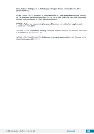 As Ciências Exatas e da Terra no Século XXI Capítulo 20 192
LETA, Fabiana Rodrigues et al. Metrologia por Imagem. Rio de Janeiro: Elsevier, 2016.
(9788535272581).
PEÑA, Edsel A; SLATE, Elizabeth H. Global Validation of Linear Model Assumptions. Journal
Of The American Statistical Association, [s.l.], v. 101, n. 473, p.341-354, mar. 2006. Informa UK
Limited. http://dx.doi.org/10.1198/016214505000000637.
PYTHON. Python is a programming language. Disponível em: <https://www.python.org/>.
Acesso em: 14 jan. 2019.
SHARMA, Gaurav. Digital Color Imaging: Handbook. Webster, New York: Crc Pressinc, 2003. ISBN
9780849309007. p 61-62; 577 – 58.
WORLD HEALTH ORGANIZATION. Guidelines for drinking-water quality. 4. ed. Genebra: World
Health Organization, 2011. P. 1-2;
 