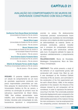 Capítulo 21 193As Ciências Exatas e da Terra no Século XXI
CAPÍTULO 21
AVALIAÇÃO DO COMPORTAMENTO DE MUROS DE
GRAVIDADE CONSTRUÍDO COM SOLO-PNEUS
Guilherme Faria Souza Mussi de Andrade
Universidade do Estado do Rio de Janeiro
Rio de Janeiro - Rio de Janeiro
Daniel Silva Lopez
Universidade do Estado do Rio de Janeiro
Rio de Janeiro - Rio de Janeiro
Bruno Teixeira Lima
Universidade do Estado do Rio de Janeiro e
Universidade Federal Fluminense
Rio de Janeiro – Rio de Janeiro
Ana Cristina Castro Fontenla Sieira
Universidade do Estado do Rio de Janeiro
Rio de Janeiro – Rio de Janeiro
Alberto de Sampaio Ferraz Jardim Sayão
Pontifícia Universidade Católica do Rio de Janeiro
Rio de Janeiro – Rio de Janeiro
RESUMO: O presente trabalho apresenta
um estudo do comportamento de um muro
de gravidade experimental construído com
pneus reaproveitados preenchidos por solo.
Esta pesquisa foi desenvolvida na Pontifícia
Universidade Católica do Rio de Janeiro, e
culminou na construção do primeiro muro de
solo-pneus experimental do Brasil (Sieira,
1998). Nas análises apresentadas neste
trabalho, será considerada a influência das
tensões induzidas pela compactação do solo,
buscando-se reproduzir o comportamento
ocorrido no campo. Os deslocamentos
horizontais previstos numericamente foram
comparados aos resultados da instrumentação
de campo, com o objetivo de obter os parâmetros
de deformabilidade do material. Dentre as
principais conclusões, pode-se ressaltar
que o processo de compactação diminuiu
as deformações pós construtivas sofridas
pelo muro. O programa adotado foi capaz de
reproduzir satisfatoriamente o comportamento
do muro.
PALAVRAS-CHAVE: Muros de Gravidade,
Modelagem Computacional, Muro de Solo-
Pneus, Compactação.
ABSTRACT: This article presents a study of
the behavior of an experimental gravity wall
constructed with reused tires filled by soil.
It was developed at the Pontifical Catholic
University of Rio de Janeiro, and culminated in
the construction of the first experimental soil-
tire wall in Brazil (Sieira, 1998). In the analysis
presented in this research, the influence of the
stresses induced by soil compaction will be
considered, in order to reproduce the behavior
occurring in the field. The numerically predicted
horizontal displacements were compared to the
fieldinstrumentationresults,inordertoobtainthe
deformability parameters of the material. Among
the main conclusions, it can be emphasized that
the compacting process decreased the post-
 