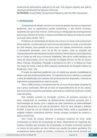 As Ciências Exatas e da Terra no Século XXI Capítulo 21 194
constructional deformations suffered by the wall. The program adopted was able to
reproduce satisfactorily the behavior of the wall.
KEYWORDS: Gravity Walls, Computational Modeling, Soil-Tire Wall, Compaction.
1 | 	INTRODUÇÃO
A estabilidade de taludes naturais é um tema de grande interesse ao engenheiro
geotécnico, face às significativas perdas econômicas, e até mesmo humanas,
resultantes da ruptura dos mesmos. Estima-se que a deflagração de escorregamentos
já provocou milhares de mortes, e dezenas de bilhões de dólares em prejuízos anuais
no mundo inteiro (Brabb, 1991).
Problemas de instabilidade de taludes são comuns em áreas onde predominam
climas tropicais, caracterizados por terem chuvas abundantes no verão, e constituídos
por solo residual. Essa questão se torna maior em regiões montanhosas, urbanas
e densamente povoadas, como as do Rio de Janeiro, onde as encostas são
inapropriadamenteutilizadasparamoradiaecomércio.Nesseslocaisoescorregamento
de um maciço de solo leva a inúmeras fatalidades, além de ter amplo destaque nos
meios de comunicação, como nos ocorridos na Região Serrana do Rio de Janeiro
(Nova Friburgo, Teresópolis, Petrópolis e Sumidouro) em 2011 e no Maciço da Tijuca
nos meses de março e abril de 2010, segundo levantamento da Fundação Instituto de
Geotécnica – Geo – Rio.
É função do engenheiro geotécnico criar um projeto que garanta a estabilidade do
talude e que seja economicamente viável. O surgimento de novos materiais e a execução
e obras de estabilização com materiais não convencionais tem despertado o interesse de
engenheiros e pesquisadores ao redor do mundo.
Sieira (1998) analisou o comportamento de um muro de gravidade composto de
solo e pneus reutilizados. Além de se tratar do reaproveitamento de um lixo urbano,
que se acumula em grandes quantidades, aproveita-se a eficiência mecânica e o baixo
custo dos pneus.
Este trabalho consiste na simulação numérica do processo executivo do
muro, comparando os resultados de deslocamentos horizontais previstos com a
instrumentação de campo, com o objetivo de obter parâmetros de deformabilidade
do material solo-pneus e do solo do retroaterro. Para tal, será utilizado o software
PLAXIS, o qual faz uso do método dos elementos finitos, tendo a capacidade de
englobar modelos constitutivos distintos, simular variadas condições de contorno e
etapas construtivas.
Com intuito de simular fielmente o processo executivo do muro, serão
considerados os efeitos da compactação do aterro. Dependendo da magnitude das
tensões induzidas pelo processo de compactação, as tensões horizontais residuais
na massa de solo podem ser bem maiores que aquelas de origem geostática. Em
consequência desta indução de tensões, a estrutura se torna menos sensível aos
 