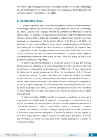 As Ciências Exatas e da Terra no Século XXI Capítulo 21 195
movimentos pós-construção.As tensões induzidas durante o processo de compactação
do solo também podem ser maiores do que as tensões causadas por cargas adicionais
(Ehrlich e Mitchell, 1995; Ehrlich et al., 2012).
2 | 	MURO DE SOLO-PNEUS
O projeto do primeiro muro experimental solo-pneus construído no Brasil envolveu
a participação da Pontifícia Universidade Católica do Rio de Janeiro, da Universidade
de Otawa, Canadá, e da Fundação Instituto de Geotécnica do Município do Rio de
Janeiro, Geo-Rio, e contou com o apoio do InternationalDevelopmentResearch Centre
(Canadá). Este projeto se tratou da construção e análise de um muro de solo-pneus
localizado em Jacarepaguá, Rio de Janeiro (Sieira, 1998, Sayao et al, 2002). Na
execução do muro foram reutilizados pneus usados, dando destino a um indesejável
lixo urbano que normalmente se torna ambiente de proliferação de doenças, além
do perigo de incêndios. O projeto visava uma técnica de estabilização de taludes
com a construção do muro de arrimo instrumentado. Os pneus foram dispostos
horizontalmente e amarrados com arame ou corda. Após esta etapa, os pneus eram
preenchidos com solo compactado.
O campo experimental localiza-se a jusante de uma encosta que demonstrava
características de instabilidade. O muro foi executado com 4,0 m de altura e 60,0 m de
comprimento, e reaproveitou aproximadamente 15.000 pneus. O muro experimental
foi dividido em 4 seções transversais de 15,0 m de comprimento (A, B, C, D) com
configurações distintas. Os pneus utilizados eram típicos de veículos de passeio,
apresentando 0,2 m de largura de banda de rolamento e 0,6 m de diâmetro. Atrás do
muro, foi executado um retroaterro com o mesmo material utilizado para complementar
os pneus, e após a execução foi acrescentada uma sobrecarga de solo com 2,0 m
de altura. Segundo Sieira (1998), o material compactado utilizado como retroaterro
foi classificado como um solo areno-siltoso proveniente do intemperismo de rocha
gnáissica local.
O objetivo de Sieira (1998) consistiu em analisar a viabilidade do muro como
uma técnica de estabilização de encostas, comparando o comportamento de 4
seções transversais do muro de pneus, as quais possuíam diferentes geometrias e
características (pneus cortados ou pneus inteiros, Figura 1, e amarração com corda
ou arame). As análises buscaram a obtenção dos parâmetros de deformabilidade
e resistência para o material solo-pneus. É importante salientar que nas seções do
muro com pneus cortados, após a retirada da banda lateral dos pneus, a mesma
era introduzida no interior do pneu para evitar rejeitos secundários e auxiliar no
enrijecimento radial.
 
