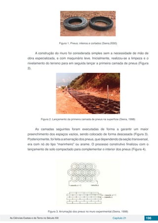 As Ciências Exatas e da Terra no Século XXI Capítulo 21 196
Figura 1. Pneus: inteiros e cortados (Sieira,2000)
A construção do muro foi considerada simples sem a necessidade de mão de
obra especializada, e com maquinário leve. Inicialmente, realizou-se a limpeza e o
nivelamento do terreno para em seguida lançar a primeira camada de pneus (Figura
2).
Figura 2. Lançamento da primeira camada de pneus na superfície (Sieira, 1998)
As camadas seguintes foram executadas de forma a garantir um maior
preenchimento dos espaços vazios, sendo colocado de forma descasada (Figura 3).
Posteriormente, foi feita a amarração dos pneus, que dependendo da seção transversal,
era com nó do tipo “marinheiro” ou arame. O processo construtivo finalizou com o
lançamento de solo compactado para complementar o interior dos pneus (Figura 4).
Figura 3. Arrumação dos pneus no muro experimental (Sieira, 1998)
 