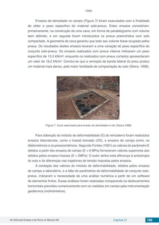 As Ciências Exatas e da Terra no Século XXI Capítulo 21 199
1998)
Ensaios de densidade no campo (Figura 7) foram executados com a finalidade
de obter o peso específico do material solo-pneus. Estes ensaios consistiram,
primeiramente, na construção de uma cava, em forma de paralelogramo com volume
bem definido, e em seguida foram introduzidos os pneus preenchidos com solo
compactado. A geometria da cava garantiu que todo seu volume fosse ocupado pelos
pneus. Os resultados destes ensaios levaram a uma variação do peso específico do
conjunto solo-pneus. Os ensaios realizados com pneus inteiros indicaram um peso
específico de 15,5 kN/m³, enquanto os realizados com pneus cortados apresentaram
um valor de 16,2 kN/m³. Conclui-se que a remoção da banda lateral do pneu produz
um material mais denso, pela maior facilidade de compactação do solo (Sieira, 1998).
Figura 7. Cava executada para ensaio de densidade in situ (Sieira,1998)
Para obtenção do módulo de deformabilidade (E) do retroaterro foram realizados
ensaios laboratoriais, como o triaxial drenado (CD), e ensaios de campo como, os
dilatométricos e os pressiométricos. Segundo Fontes (1997),os valores do parâmetro E
obtidos a partir dos ensaios de campo (E = 6 MPa) forneceram valores superiores aos
obtidos pelos ensaios triaxiais (E = 2MPa). O autor atribui esta diferença à anisotropia
do solo e às diferenças nas trajetórias de tensão impostas pelos ensaios.
A oscilação dos valores do módulo de deformabilidade, obtidos pelos ensaios
de campo e laboratório, e a falta de parâmetros de deformabilidade do conjunto solo-
pneus, indicaram a necessidade de uma análise numérica a partir de um software
de elementos finitos. Essas análises foram realizadas comparando os deslocamentos
horizontais previstos numericamente com os medidos em campo pela instrumentação
geotécnica (inclinômetros).
 