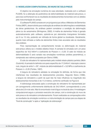As Ciências Exatas e da Terra no Século XXI Capítulo 21 200
5 | 	MODELAGEM COMPUTACIONAL DO MURO DE SOLO-PNEUS
O objetivo da simulação numérica do caso abordado, realizada com o software
PLAXIS, foi a obtenção de parâmetros de deformabilidade do material solo-pneus, e
para isso confrontaram-se os resultados de deslocamentos horizontais com os obtidos
pela instrumentação de campo.
O software PLAXIS consiste em um programa que utiliza o Métodos de Elementos
Finitos (MEF), desenvolvido para realização de análises de deformações e estabilidade
de obras geotécnicas. As análises podem considerar a condição de deformação
plana ou de axissimetria (Brinkgreve, 2002). A malha de elementos finitos é gerada
automaticamente pelo software, optando-se por elementos triangulares formados
por 6 ou 15 nós, podendo ser refinada de forma global ou localizada. Geralmente,
quanto mais refinada a malha de elementos finitos mais acurados são os resultados
das análises.
Para representação do comportamento tensão vs deformação do material
solo-pneus utilizou-se o modelo elástico linear. A camada foi simulada com um peso
específico de 16,2 kN/m³ e coeficiente de Poisson n = 0,35. O valor do módulo de
deformabilidade E será variado nas simulações numéricas (análise paramétrica), e
comparado aos valores propostos por Sieira (1998).
O solo do retroaterro foi representado pelo modelo elasto-plástico perfeito (Mohr
Coulomb).Acamada foi definida com peso específico de 17,0 kN/m³, intercepto coesivo
nulo, ângulo de atrito f = 29°, módulo de deformabilidade E = 3,0 MPa e coeficiente de
Poisson n = 0,35 (Fontes, 1997).
A largura do retroaterro adotada na simulação foi definida, de forma que não
interferisse nos resultados de deslocamentos previstos. Segundo Sieira (1998),
a largura do retroaterro a partir da qual não há mais influência na magnitude dos
deslocamentos horizontais é de 11,0 metros, conforme verificado na Figura 8.
A sobrecarga executada após a construção do retroaterro foi representada por
um carregamento uniformemente distribuído de 34,0 kN/m², correspondendo a uma
altura de 2,0 m de solo. Não foi encontrado nível d’água no local da obra. A modelagem
computacional seguiu o processo executivo de campo, com a construção do muro de
solo pneus e do retroaterro simultaneamente. Foram realizadas as comparações entre
os resultados da simulação numérica e a instrumentação de campo para as etapas de
“final de construção” e após a “aplicação da sobrecarga”.
 