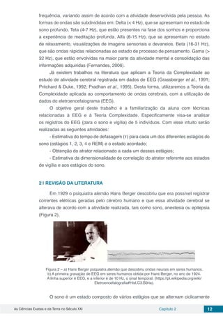 As Ciências Exatas e da Terra no Século XXI Capítulo 2 12
frequência, variando assim de acordo com a atividade desenvolvida pela pessoa. As
formas de ondas são subdivididas em: Delta (< 4 Hz), que se apresentam no estado de
sono profundo. Teta (4-7 Hz), que estão presentes na fase dos sonhos e proporciona
a experiência de meditação profunda. Alfa (8-15 Hz), que se apresentam no estado
de relaxamento, visualizações de imagens sensoriais e devaneios. Beta (16-31 Hz),
que são ondas rápidas relacionadas ao estado de processo de pensamento. Gama (>
32 Hz), que estão envolvidas na maior parte da atividade mental e consolidação das
informações adquiridas (Fernandes, 2006).
Já existem trabalhos na literatura que aplicam a Teoria da Complexidade ao
estudo de atividade cerebral registrada em dados de EEG (Grassberger et al., 1991;
Pritchard & Duke, 1992; Pradhan et al., 1995). Desta forma, utilizaremos a Teoria da
Complexidade aplicada ao comportamento de ondas cerebrais, com a utilização de
dados do eletroencefalograma (EEG).
O objetivo geral deste trabalho é a familiarização da aluna com técnicas
relacionadas à EEG e à Teoria Complexidade. Especificamente visa-se analisar
os registros do EEG (para o sono e vigília) de 5 indivíduos. Com esse intuito serão
realizadas as seguintes atividades:
- Estimativa do tempo de defasagem (τ) para cada um dos diferentes estágios do
sono (estágios 1, 2, 3, 4 e REM) e o estado acordado;
- Obtenção do atrator relacionado a cada um desses estágios;
- Estimativa da dimensionalidade de correlação do atrator referente aos estados
de vigília e aos estágios do sono.
2 | 	REVISÃO DA LITERATURA
Em 1929 o psiquiatra alemão Hans Berger descobriu que era possível registrar
correntes elétricas geradas pelo cérebro humano e que essa atividade cerebral se
alterava de acordo com a atividade realizada, tais como sono, anestesia ou epilepsia
(Figura 2).
Figura 2 – a) Hans Berger psiquiatra alemão que descobriu ondas neurais em seres humanos.
b) A primeira gravação de EEG em seres humanos obtida por Hans Berger, no ano de 1924.
A linha superior é EEG, e a inferior é de 10 Hz, o sinal temporal. (https://pt.wikipedia.org/wiki/
Eletroencefalografia#Hist.C3.B3ria).
O sono é um estado composto de vários estágios que se alternam ciclicamente
 