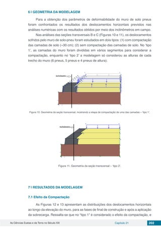 As Ciências Exatas e da Terra no Século XXI Capítulo 21 202
6 | 	GEOMETRIA DA MODELAGEM
Para a obtenção dos parâmetros de deformabilidade do muro de solo pneus
foram confrontados os resultados dos deslocamentos horizontais previstos nas
análises numéricas com os resultados obtidos por meio dos inclinômetros em campo.
Nas análises das seções transversais B e C (Figuras 10 e 11), os deslocamentos
sofridos pelo muro de solo-pneu foram estudados em dois tipos: (1) com compactação
das camadas de solo (~30 cm); (2) sem compactação das camadas de solo. No ‘tipo
1’, as camadas do muro foram divididas em vários segmentos para considerar a
compactação, enquanto no ‘tipo 2’ a modelagem só considerou as alturas de cada
trecho do muro (6 pneus, 5 pneus e 4 pneus de altura).
Figura 10. Geometria da seção transversal, mostrando a etapa de compactação de uma das camadas – ‘tipo 1’.
Figura 11. Geometria da seção transversal – ‘tipo 2’.
7 | 	RESULTADOS DA MODELAGEM
7.1	Efeito da Compactação
As Figuras 12 e 13 apresentam as distribuições dos deslocamentos horizontais
ao longo da elevação do muro, para as fases de final de construção e após a aplicação
da sobrecarga. Ressalta-se que no “tipo 1” é considerado o efeito da compactação, e
 