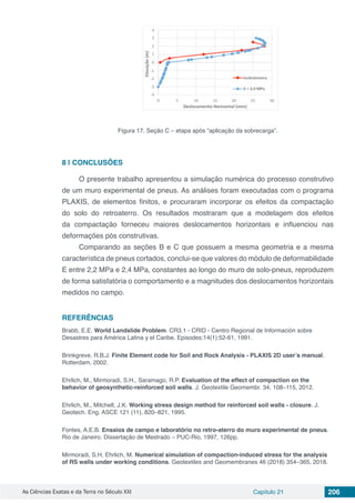 As Ciências Exatas e da Terra no Século XXI Capítulo 21 206
Figura 17. Seção C – etapa após “aplicação da sobrecarga”.
8 | 	CONCLUSÕES
O presente trabalho apresentou a simulação numérica do processo construtivo
de um muro experimental de pneus. As análises foram executadas com o programa
PLAXIS, de elementos finitos, e procuraram incorporar os efeitos da compactação
do solo do retroaterro. Os resultados mostraram que a modelagem dos efeitos
da compactação forneceu maiores deslocamentos horizontais e influenciou nas
deformações pós construtivas.
Comparando as seções B e C que possuem a mesma geometria e a mesma
característica de pneus cortados, conclui-se que valores do módulo de deformabilidade
E entre 2,2 MPa e 2,4 MPa, constantes ao longo do muro de solo-pneus, reproduzem
de forma satisfatória o comportamento e a magnitudes dos deslocamentos horizontais
medidos no campo.
REFERÊNCIAS
Brabb, E.E. World Landslide Problem. CR3.1 - CRID - Centro Regional de Información sobre
Desastres para América Latina y el Caribe. Episodes;14(1):52-61, 1991.
Brinkgreve, R.B.J. Finite Element code for Soil and Rock Analysis - PLAXIS 2D user’s manual.
Rotterdam, 2002.
Ehrlich, M., Mirmoradi, S.H., Saramago, R.P. Evaluation of the effect of compaction on the
behavior of geosynthetic-reinforced soil walls. J. Geotextile Geomembr. 34, 108–115, 2012.
Ehrlich, M., Mitchell, J.K. Working stress design method for reinforced soil walls - closure. J.
Geotech. Eng. ASCE 121 (11), 820–821, 1995.
Fontes, A.E.B. Ensaios de campo e laboratório no retro-aterro do muro experimental de pneus.
Rio de Janeiro. Dissertação de Mestrado – PUC-Rio, 1997, 126pp.
Mirmoradi, S.H, Ehrlich, M. Numerical simulation of compaction-induced stress for the analysis
of RS walls under working conditions. Geotextiles and Geomembranes 46 (2018) 354–365, 2018.
 