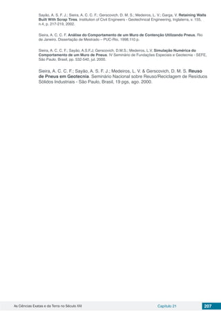 As Ciências Exatas e da Terra no Século XXI Capítulo 21 207
Sayão, A. S. F. J.; Sieira, A. C. C. F.; Gerscovich, D. M. S.; Medeiros, L. V.; Garga, V. Retaining Walls
Built With Scrap Tires. Institution of Civil Engineers - Geotechnical Engineering, Inglaterra, v. 155,
n.4, p. 217-219, 2002.
Sieira, A. C. C. F. Análise do Comportamento de um Muro de Contenção Utilizando Pneus. Rio
de Janeiro. Dissertação de Mestrado – PUC-Rio, 1998,110 p.
Sieira, A. C. C. F.; Sayão, A.S.F.J; Gerscovich, D.M.S.; Medeiros, L.V. Simulação Numérica do
Comportamento de um Muro de Pneus. IV Seminário de Fundações Especiais e Geotecnia - SEFE,
São Paulo, Brasil, pp. 532-540, jul. 2000.
Sieira, A. C. C. F.; Sayão, A. S. F. J.; Medeiros, L. V. & Gerscovich, D. M. S. Reuso
de Pneus em Geotecnia. Seminário Nacional sobre Reuso/Reciclagem de Resíduos
Sólidos Industriais - São Paulo, Brasil, 19 pgs, ago. 2000.
 
