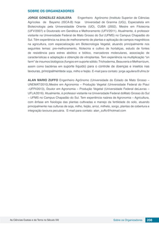 As Ciências Exatas e da Terra no Século XXI 208Sobre os Organizadores
SOBRE OS ORGANIZADORES
JORGE GONZÁLEZ AGUILERA Engenheiro Agrônomo (Instituto Superior de Ciências
Agrícolas de Bayamo (ISCA-B) hoje Universidad de Granma (UG)), Especialista em
Biotecnologia pela Universidadde Oriente (UO), CUBA (2002), Mestre em Fitotecnia
(UFV/2007) e Doutorado em Genética e Melhoramento (UFV/2011). Atualmente, é professor
visitante na Universidade Federal de Mato Grosso do Sul (UFMS) no Campus Chapadão do
Sul. Têm experiência na área de melhoramento de plantas e aplicação de campos magnéticos
na agricultura, com especialização em Biotecnologia Vegetal, atuando principalmente nos
seguintes temas: pre-melhoramento, fitotecnia e cultivo de hortaliças, estudo de fontes
de resistência para estres abiótico e biótico, marcadores moleculares, associação de
características e adaptação e obtenção de vitroplantas. Tem experiência na multiplicação “on
farm” de insumos biológicos (fungos em suporte sólido; Trichoderma, Beauveria e Metharrizum,
assim como bactérias em suporte líquido) para o controle de doenças e insetos nas
lavouras, principalmentede soja, milho e feijão. E-mail para contato: jorge.aguilera@ufms.br
ALAN MARIO ZUFFO Engenheiro Agrônomo (Universidade do Estado de Mato Grosso –
UNEMAT/2010),Mestre em Agronomia – Produção Vegetal (Universidade Federal do Piauí
–UFPI/2013), Doutor em Agronomia – Produção Vegetal (Universidade Federal deLavras –
UFLA/2016). Atualmente, é professor visitante na Universidade Federal doMato Grosso do Sul
– UFMS no Campus Chapadão do Sul. Tem experiência naárea de Agronomia – Agricultura,
com ênfase em fisiologia das plantas cultivadas e manejo da fertilidade do solo, atuando
principalmente nas culturas de soja, milho, feijão, arroz, milheto, sorgo, plantas de cobertura e
integração lavoura pecuária. E-mail para contato: alan_zuffo@hotmail.com
 