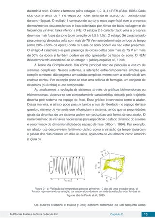 As Ciências Exatas e da Terra no Século XXI Capítulo 2 13
durando à noite. O sono é formado pelos estágios 1, 2, 3, 4 e REM (Silva, 1996). Cada
ciclo ocorre cerca de 4 a 6 vezes por noite, variando de acordo com período total
do sono (época). O estágio 1 corresponde ao sono mais superficial com a presença
de movimentos oculares lentos e é caracterizado por ritmos de baixa voltagem e de
frequência variável, faixa inferior a 8Hz. O estágio 2 é caracterizado pela a presença
de um ou mais fusos do sono (com duração de 0,5 à 1,5s). O estágio 3 é caracterizado
pela presença de ondas delta com mais de 75 V em um determinado período de tempo
(entre 20% e 50% da época) onde os fusos de sono podem ou não estar presentes.
O estágio 4 caracteriza-se pela presença de ondas deltas com mais de 75 V em mais
de 50% da época e também podem ou não apresentar os fusos do sono. O REM
dessincronizado assemelha-se ao estágio 1 (Albuquerque et al., 1998).
A Teoria da Complexidade tem como principal foco de pesquisa o estudo de
sistemas complexos. Nesses sistemas, a interação entre componentes simples que
compõe o mesmo, dão origem a um padrão complexo, mesmo sem a existência de um
controle central. Por exemplo pode-se citar uma colônia de formigas, um conjunto de
neurônios (o cérebro) e uma tempestade.
Ao analisarmos a evolução de sistemas através de gráficos bidimensionais ou
tridimensionais, observa-se um comportamento característico descrito pela trajetória
descrita pelo sistema no espaço de fase. Esse gráfico é conhecido como o atrator.
Dessa maneira, o atrator pode possuir tantos graus de liberdade no espaço de fase
quanto o número de variáveis que influenciam o sistema, sendo que as propriedades
gerais da dinâmica de um sistema podem ser deduzidas pela forma de seu atrator. O
número mínimo de variáveis necessárias para especificar o estado dinâmico do sistema
é denominado de dimensionalidade do espaço de fase (Hilborn, 1994). Por exemplo,
um atrator que descreve um fenômeno cíclico, como a variação da temperatura com
o passar dos dias durante um mês de seca, apresenta-se visualmente como um ciclo
(Figura 3).
Figura 3 – a) Variação da temperatura para os primeiros 10 dias de uma estação seca. b)
Atrator representando a variação da temperatura durante um mês da estação seca. Ambas as
figuras são de Paulo et al., 2015.
Os autores Ekmann e Ruelle (1985) definem dimensão de um conjunto como
 