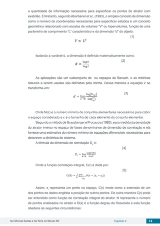 As Ciências Exatas e da Terra no Século XXI Capítulo 2 14
a quantidade de informação necessária para especificar os pontos do atrator com
exatidão. Entretanto, segundoAbarbanel et al., (1993), o simples conceito de dimensão
como o número de coordenadas necessárias para especificar estados é um conceito
geométrico relacionado com escalas de volumes “V” ou hipervolumes, função de uma
parâmetro de comprimento “L” característico e da dimensão “d” do objeto:
	 	 [1]
Isolando a variável d, a dimensão é definida matematicamente como:
[2]
As aplicações são um subconjunto de ou espaços de Banach, e as métricas
naturais a serem usadas são definidas pela norma. Dessa maneira a equação 2 se
transforma em:
[3]
Onde N(ε) é o número mínimo de conjuntos elementares necessários para cobrir
o espaço considerado e ε é o tamanho de cada elemento do conjunto elementar.
Segundo o método de Grassberger e Procaccia (1983), essa medida da densidade
do atrator imerso no espaço de fases denomina-se de dimensão de correlação e ela
fornece uma estimativa do número mínimo de equações diferenciais necessárias para
descrever a dinâmica do sistema.
A fórmula da dimensão de correlação Dc
é:
[4]
Onde a função correlação integral, C(r) é dada por:
		 [5]
Assim, xi
representa um ponto no espaço, C(r) mede como a extensão de um
dos pontos de dados engloba a posição de outros pontos. De outra maneira C(r) pode
ser entendido como função de correlação integral do atrator. N representa o número
de pontos analisados no atrator e Ө(x) é a função degrau de Heaviside e esta função
obedece às seguintes circunstâncias:
 