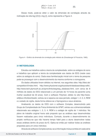 As Ciências Exatas e da Terra no Século XXI Capítulo 2 15
	 	 [6].
Desse modo, pode-se obter o valor da dimensão de correlação através da
inclinação da reta log [C(r)] x log [r], como representa a Figura 4.
Figura 4 – Gráfico da dimensão de correlação pelo método de (Grassberger & Procaccia, 1983).
3 | 	METODOLOGIA
Estudou-se trabalhos sobre a teoria da complexidade, sobre os estágios do sono
e trabalhos que aplicam a teoria da complexidade aos dados de EEG (neste caso
sobre os estágios do sono). Dada essa familiarização inicial com o tema da pesquisa
pode-se prosseguir com o desenvolvimento da mesma conforme o cronograma.
Os dados utilizados foram obtidos na internet, nos seguintes sites: http://bbci.de/
competition/ii/index.html, http://www.physionet.org/physiobank/database/sleep-edfx/,
http://www.tech.plymouth.ac.uk/spmc/links/eeg/eeg_database.html, com cerca de 8
milhões de dados do EEG relacionado a um período de 15 horas da paciente (uma
mulher saudável de 33 anos). Com o software Polyman, obtido no site http://www.
edfplus.info/downloads/, extraiu-se e separou-se casa período, estágio 1, 2, 3, 4, REM
e o estado de vigília, desta forma obteve-se o hipnograma e seus atratores.
Analisando os dados de EEG com o software Complex, desenvolvido pelo
Grupo de Complexidade da Física Ambiental da UFMT, extraiu-se a dimensionalidade
relacionada aos estágios 1, 2, 3, 4, REM e o estágio de vigília de 1 indivíduo. No
plano de trabalho original havia sido proposto que as análises aqui desenvolvidas
fossem realizadas para cinco indivíduos. Contudo, durante o desenvolvimento do
projeto verificou-se que não haveria tempo hábil para a aluna desenvolver todas
essas análises dentro do prazo da IC. Optou-se então por realizar todas as análises
propostas para um único indivíduo.
Através do software Complex extraiu-se a informação mútua contida em cada série
 