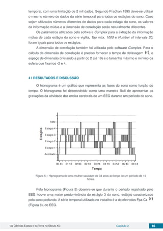 As Ciências Exatas e da Terra no Século XXI Capítulo 2 16
temporal, com uma limitação de 2 mil dados. Segundo Pradhan 1995 deve-se utilizar
o mesmo número de dados da série temporal para todos os estágios do sono. Caso
sejam utilizados números diferentes de dados para cada estágio do sono, os valores
da informação mútua e a dimensão de correlação serão naturalmente diferentes.
Os parâmetros utilizados pelo software Complex para a extração da informação
mútua de cada estágio do sono e vigília, Tau máx. 1000 e Number of intervals 20,
foram iguais para todos os estágios.
A dimensão de correlação também foi utilizada pelo software Complex. Para o
cálculo da dimensão de correlação é preciso fornecer o tempo de defasagem , o
espaço de dimensão (iniciando a partir do 2 até 10) e o tamanho máximo e mínimo da
esfera que fixamos -2 e 4.
4 | 	RESULTADOS E DISCUSSÃO
O hipnograma é um gráfico que representa as fases do sono como função do
tempo. O hipnograma foi desenvolvido como uma maneira fácil de apresentar as
gravações da atividade das ondas cerebrais de um EEG durante um período de sono.
Figura 5 – Hipnograma de uma mulher saudável de 33 anos ao longo de um período de 15
horas.
Pelo hipnograma (Figura 5) observa-se que durante o período registrado pelo
EEG houve uma maior predominância do estágio 3 do sono, estágio caracterizado
pelo sono profundo. A série temporal utilizada no trabalho é a do eletrodos Fpz-Cz
(Figura 6), do EEG.
 