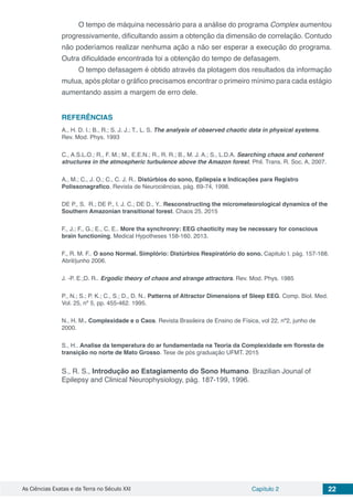 As Ciências Exatas e da Terra no Século XXI Capítulo 2 22
O tempo de máquina necessário para a análise do programa Complex aumentou
progressivamente, dificultando assim a obtenção da dimensão de correlação. Contudo
não poderíamos realizar nenhuma ação a não ser esperar a execução do programa.
Outra dificuldade encontrada foi a obtenção do tempo de defasagem.
O tempo defasagem é obtido através da plotagem dos resultados da informação
mutua, após plotar o gráfico precisamos encontrar o primeiro mínimo para cada estágio
aumentando assim a margem de erro dele.
REFERÊNCIAS
A., H. D. I.; B., R.; S. J. J.; T., L. S. The analysis of observed chaotic data in physical systems.
Rev. Mod. Phys. 1993
C., A.S.L.O.; R., F. M.; M., E.E.N.; R., R. R.; B., M. J. A.; S., L.D.A. Searching chaos and coherent
structures in the atmospheric turbulence above the Amazon forest. Phil. Trans. R. Soc. A, 2007.
A., M.; C., J. O.; C., C. J. R.. Distúrbios do sono, Epilepsia e Indicações para Registro
Polissonagrafico. Revista de Neurociências, pág. 69-74, 1998.
DE P., S. R.; DE P., I. J. C.; DE D., Y.. Resconstructing the micrometeorological dynamics of the
Southern Amazonian transitional forest. Chaos 25. 2015
F., J.; F., G.; E., C. E.. More tha synchronry: EEG chaoticity may be necessary for conscious
brain functioning. Medical Hypotheses 158-160. 2013.
F., R. M. F.. O sono Normal. Simplório: Distúrbios Respiratório do sono. Capitulo I. pág. 157-168.
Abril/junho 2006.
J. -P. E.;D. R.. Ergodic theory of chaos and strange attractors. Rev. Mod. Phys. 1985
P., N.; S.; P. K.; C., S.; D., D. N.. Patterns of Attractor Dimensions of Sleep EEG. Comp. Biol. Med.
Vol. 25, nº 5, pp. 455-462. 1995.
N., H. M.. Complexidade e o Caos. Revista Brasileira de Ensino de Física, vol 22, nº2, junho de
2000.
S., H.. Analise da temperatura do ar fundamentada na Teoria da Complexidade em floresta de
transição no norte de Mato Grosso. Tese de pós graduação UFMT. 2015
S., R. S., Introdução ao Estagiamento do Sono Humano. Brazilian Jounal of
Epilepsy and Clinical Neurophysiology, pág. 187-199, 1996.
 