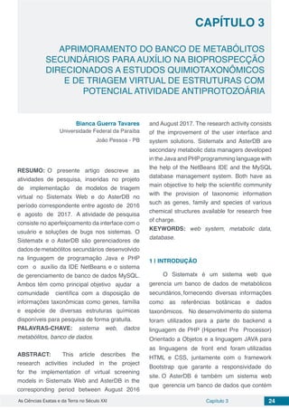 Capítulo 3 24As Ciências Exatas e da Terra no Século XXI
CAPÍTULO 3
APRIMORAMENTO DO BANCO DE METABÓLITOS
SECUNDÁRIOS PARA AUXÍLIO NA BIOPROSPECÇÃO
DIRECIONADOS A ESTUDOS QUIMIOTAXONÔMICOS
E DE TRIAGEM VIRTUAL DE ESTRUTURAS COM
POTENCIAL ATIVIDADE ANTIPROTOZOÁRIA
Bianca Guerra Tavares
Universidade Federal da Paraíba
João Pessoa - PB
RESUMO: O presente artigo descreve as
atividades de pesquisa, inseridas no projeto
de implementação de modelos de triagem
virtual no Sistematx Web e do AsterDB no
período correspondente entre agosto de 2016
e agosto de 2017. A atividade de pesquisa
consiste no aperfeiçoamento da interface com o
usuário e soluções de bugs nos sistemas. O
Sistematx e o AsterDB são gerenciadores de
dadosdemetabólitos secundários desenvolvido
na linguagem de programação Java e PHP
com o auxílio da IDE NetBeans e o sistema
de gerenciamento de banco de dados MySQL.
Ambos têm como principal objetivo ajudar a
comunidade científica com a disposição de
informações taxonômicas como genes, família
e espécie de diversas estruturas químicas
disponíveis para pesquisa de forma gratuita.
PALAVRAS-CHAVE: sistema web, dados
metabólitos, banco de dados.
ABSTRACT: This article describes the
research activities included in the project
for the implementation of virtual screening
models in Sistematx Web and AsterDB in the
corresponding period between August 2016
and August 2017. The research activity consists
of the improvement of the user interface and
system solutions. Sistematx and AsterDB are
secondary metabolic data managers developed
in the Java and PHP programming language with
the help of the NetBeans IDE and the MySQL
database management system. Both have as
main objective to help the scientific community
with the provision of taxonomic information
such as genes, family and species of various
chemical structures available for research free
of charge.
KEYWORDS: web system, metabolic data,
database.
1 | 	INTRODUÇÃO
O Sistematx é um sistema web que
gerencia um banco de dados de metabólicos
secundários, fornecendo diversas informações
como as referências botânicas e dados
taxonômicos. No desenvolvimento do sistema
foram utilizados para a parte do backend a
linguagem de PHP (Hipertext Pre Processor)
Orientado a Objetos e a linguagem JAVA para
as linguagens de front end foram utilizadas
HTML e CSS, juntamente com o framework
Bootstrap que garante a responsividade do
site. O AsterDB é também um sistema web
que gerencia um banco de dados que contém
 