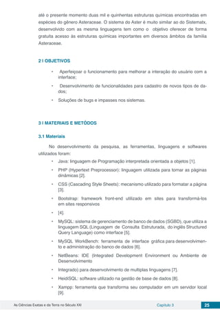 As Ciências Exatas e da Terra no Século XXI Capítulo 3 25
até o presente momento duas mil e quinhentas estruturas químicas encontradas em
espécies do gênero Asteraceae. O sistema do Aster é muito similar ao do Sistematx,
desenvolvido com as mesma linguagens tem como o objetivo oferecer de forma
gratuita acesso às estruturas químicas importantes em diversos âmbitos da família
Asteraceae.
2 | 	OBJETIVOS
•	 Aperfeiçoar o funcionamento para melhorar a interação do usuário com a
interface;
•	 Desenvolvimento de funcionalidades para cadastro de novos tipos de da-
dos;
•	 Soluções de bugs e impasses nos sistemas.
3 | 	MATERIAIS E METÓDOS
3.1	Materiais
No desenvolvimento da pesquisa, as ferramentas, linguagens e softwares
utilizados foram:
•	 Java: linguagem de Programação interpretada orientada a objetos [1].
•	 PHP (Hypertext Preprocessor): linguagem utilizada para tornar as páginas
dinâmicas [2].
•	 CSS (Cascading Style Sheets): mecanismo utilizado para formatar a página
[3].
•	 Bootstrap: framework front-end utilizado em sites para transformá-los
em sites responsivos
•	 [4].
•	 MySQL: sistema de gerenciamento de banco de dados (SGBD), que utiliza a
linguagem SQL (Linguagem de Consulta Estruturada, do inglês Structured
Query Language) como interface [5].
•	 MySQL WorkBench: ferramenta de interface gráfica para desenvolvimen-
to e administração do banco de dados [6].
•	 NetBeans: IDE (Integrated Development Environment ou Ambiente de
Desenvolvimento
•	 Integrado) para desenvolvimento de multiplas linguagens [7].
•	 HeidiSQL: software utilizado na gestão de base de dados [8].
•	 Xampp: ferramenta que transforma seu computador em um servidor local
[9].
 
