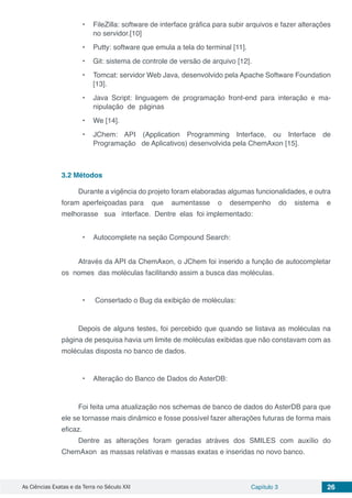 As Ciências Exatas e da Terra no Século XXI Capítulo 3 26
•	 FileZilla: software de interface gráfica para subir arquivos e fazer alterações
no servidor.[10]
•	 Putty: software que emula a tela do terminal [11].
•	 Git: sistema de controle de versão de arquivo [12].
•	 Tomcat: servidor Web Java, desenvolvido pela Apache Software Foundation
[13].
•	 Java Script: linguagem de programação front-end para interação e ma-
nipulação de páginas
•	 We [14].
•	 JChem: API (Application Programming Interface, ou Interface de
Programação de Aplicativos) desenvolvida pela ChemAxon [15].
3.2	Métodos
Durante a vigência do projeto foram elaboradas algumas funcionalidades, e outra
foram aperfeiçoadas para que aumentasse o desempenho do sistema e
melhorasse sua interface. Dentre elas foi implementado:
•	 Autocomplete na seção Compound Search:
Através da API da ChemAxon, o JChem foi inserido a função de autocompletar
os nomes das moléculas facilitando assim a busca das moléculas.
•	 Consertado o Bug da exibição de moléculas:
Depois de alguns testes, foi percebido que quando se listava as moléculas na
página de pesquisa havia um limite de moléculas exibidas que não constavam com as
moléculas disposta no banco de dados.
•	 Alteração do Banco de Dados do AsterDB:
Foi feita uma atualização nos schemas de banco de dados do AsterDB para que
ele se tornasse mais dinâmico e fosse possível fazer alterações futuras de forma mais
eficaz.
Dentre as alterações foram geradas atráves dos SMILES com auxílio do
ChemAxon as massas relativas e massas exatas e inseridas no novo banco.
 