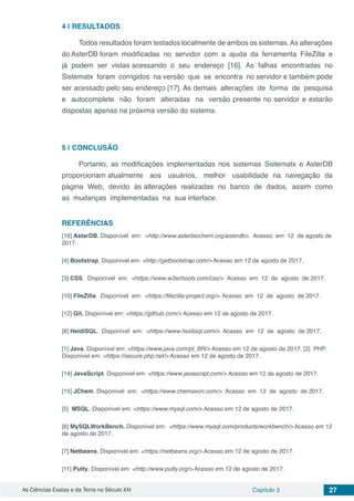 As Ciências Exatas e da Terra no Século XXI Capítulo 3 27
4 | 	RESULTADOS
Todos resultados foram testados localmente de ambos os sistemas.As alterações
do AsterDB foram modificadas no servidor com a ajuda da ferramenta FileZilla e
já podem ser vistas acessando o seu endereço [16]. As falhas encontradas no
Sistematx foram corrigidos na versão que se encontra no servidor e também pode
ser acessado pelo seu endereço [17]. As demais alterações de forma de pesquisa
e autocomplete não foram alteradas na versão presente no servidor e estarão
dispostas apenas na próxima versão do sistema.
5 | 	CONCLUSÃO
Portanto, as modificações implementadas nos sistemas Sistematx e AsterDB
proporcionam atualmente aos usuários, melhor usabilidade na navegação da
página Web, devido às alterações realizadas no banco de dados, assim como
as mudanças implementadas na sua interface.
REFERÊNCIAS
[16] AsterDB. Disponível em: <http://www.asterbiochem.org/asterdb>. Acesso em 12 de agosto de
2017.
[4] Bootstrap. Disponível em: <http://getbootstrap.com/> Acesso em 12 de agosto de 2017.
[3] CSS. Disponível em: <https://www.w3schools.com/css/> Acesso em 12 de agosto de 2017.
[10] FileZilla. Disponível em: <https://filezilla-project.org/> Acesso em 12 de agosto de 2017.
[12] Git. Disponível em: <https://github.com/> Acesso em 12 de agosto de 2017.
[8] HeidiSQL. Disponível em: <https://www.heidisql.com/> Acesso em 12 de agosto de 2017.
[1] Java. Disponível em: <https://www.java.com/pt_BR/> Acesso em 12 de agosto de 2017. [2] PHP.
Disponível em: <https://secure.php.net/> Acesso em 12 de agosto de 2017.
[14] JavaScript. Disponível em: <https://www.javascript.com/> Acesso em 12 de agosto de 2017.
[15] JChem. Disponível em: <https://www.chemaxon.com/> Acesso em 12 de agosto de 2017.
[5] MSQL. Disponível em: <https://www.mysql.com/> Acesso em 12 de agosto de 2017.
[6] MySQLWorkBench. Disponível em: <https://www.mysql.com/products/workbench/> Acesso em 12
de agosto de 2017.
[7] Netbeans. Disponível em: <https://netbeans.org/> Acesso em 12 de agosto de 2017.
[11] Putty. Disponível em: <http://www.putty.org/> Acesso em 12 de agosto de 2017.
 