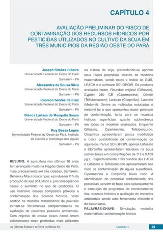Capítulo 4 29As Ciências Exatas e da Terra no Século XXI
CAPÍTULO 4
AVALIAÇÃO PRELIMINAR DO RISCO DE
CONTAMINAÇÃO DOS RECURSOS HÍDRICOS POR
PESTICIDAS UTILIZADOS NO CULTIVO DA SOJA EM
TRÊS MUNICÍPIOS DA REGIÃO OESTE DO PARÁ
Joseph Simões Ribeiro
Universidade Federal do Oeste do Pará
Santarém - PA
Alessandra de Sousa Silva
Universidade Federal do Oeste do Pará
Santarém - PA
Ronison Santos da Cruz
Universidade Federal do Oeste do Pará
Santarém - PA
Bianca Larissa de Mesquita Sousa
Universidade Federal do Oeste do Pará
Santarém - PA
Ruy Bessa Lopes
Universidade Federal do Oeste do Pará, Instituto
de Ciência e Tecnologia das Águas
Santarém - PA
RESUMO: A agricultura nos últimos 10 anos
tem avançado muito na Região Oeste do Pará,
mais precisamente em três cidades, Santarém,
BelterraeMojuídoscampos,eproduzem11%da
produção de soja do Estado e, por consequência
causa o aumento no uso de pesticidas. O
uso intensivo desses compostos provoca a
contaminação dos recursos hídricos, neste
sentido os modelos matemáticos de previsão
tornam-se ferramentas complementares na
avaliação de possíveis passivos ambientais.
Com objetivo de avaliar esses danos foram
selecionados cinco pesticidas mais utilizados
na cultura da soja, pretendendo-se apontar
seus riscos potenciais através de modelos
matemáticos, sendo estes o índice de GUS,
LEACH e o software SCI-GROW. Os produtos
avaliados foram, Roundup original (Glifosato),
Cyptrin 250 CE (Cipermetrina), Dimilin
(Teflubenzuron), Lorsban (Clorpirifos), Lannate
(Metomil). Dentre as moléculas estudadas o
metomil foi o que apresentou maior potencial
de contaminação, tanto para os recursos
hídricos superficiais quanto subterrâneos
em todos os modelos analisados. Enquanto
Glifosato, Cipermetrina, Teflubenzuron,
Clorpirifos apresentaram pouca mobilidade
e baixa possibilidade de contaminação de
aquíferos. Para o SCI-GROW, apenas Glifosato
e Clorpirifós apresentaram resíduos na água
subterrâneas em concentrações de 117 e 0,109
µg.L respectivamente. Para o índice de LEACH
o Glifosato e Teflubenzuron apresentaram alto
risco de contaminação de águas superficiais,
Cipermetrina e Clorpirifós baixo risco. A
identificação do potencial contaminante dos
pesticidas, servem de base para o planejamento
e execução de programas de monitoramento
dos recursos hídricos e avaliação de impactos
ambientais sendo uma ferramenta eficiente e
de baixo custo.
PALAVRAS-CHAVE: Simulação; modelos
matemáticos; contaminação hídrica
 