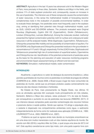 As Ciências Exatas e da Terra no Século XXI Capítulo 4 30
ABSTRACT: Agriculture in the last 10 years has advanced a lot in the Western Region
of Pará, more precisely in three cities, Santarém, Belterra and Mojuí in the fields, and
produce 11% of state soybean production and, consequently, causes an increase in
the use of pesticides. The intensive use of these compounds causes the contamination
of water resources, in this sense the mathematical models of forecasting become
complementary tools in the evaluation of possible environmental liabilities. In order
to evaluate these damages, five pesticides were most frequently used in the soybean
crop, aiming at identifying their potential risks through mathematical models, such
as GUS, LEACH and SCI-GROW software. The products evaluated were Original
Roundup (Glyphosate), Cyptrin 250 CE (Cypermethrin), Dimilin (Teflubenzuron),
Lorsban (Chlorpyrifos), Lannate (Methomyl). Among the molecules studied, methomyl
presented the highest contamination potential, both for surface and underground water
resources in all the analyzed models. While Glyphosate, Cypermethrin, Teflubenzuron,
Chlorpyrifos presented little mobility and low possibility of contamination of aquifers. For
SCI-GROW, only Glyphosate and Chlorpyrifos presented residues in the groundwater in
concentrationsof117and0.109μg/Lrespectively.FortheLEACHindex,Glyphosateand
Teflubenzuron presented high risk of contamination of superficial waters, Cipermetrina
and Chlorpyrifos low risk. Identification of the potential contaminants of pesticides serve
as the basis for the planning and execution of water resources monitoring programs
and environmental impact assessment being an efficient and low-cost tool.
KEYWORDS: Simulation; mathematical models; water contamination
INTRODUÇÃO
Atualmente, a agricultura é o setor de destaque da economia brasileira e, utiliza
grandes quantidades de insumos como os pesticidas no combate de pragas da colheita
(CABRERA et al., 2008). Desde 2008, o Brasil ocupa o lugar de maior consumidor de
pesticidas do mundo, sendo que os principais produtos usados comercialmente nas
lavouras são das classes inseticidas e herbicidas.
No Estado do Pará, mais precisamente na Região Oeste, nos últimos 10
anos as atividades agrícolas têm avançado muito principalmente em três cidades,
Santarém, Belterra e Mojuí dos campos, estas produzem 11% da soja do Estado,
por consequência o aumento no uso de pesticidas nas lavouras (RIBEIRO, 2017). O
uso intensivo desses compostos pode acarretar contaminação dos recursos hídricos
e possíveis danos à saúde pública. Sendo que apenas 1/3 atinge a população alvo,
o restante é dispersado nos compartimentos ambientais como água, e sedimento
independentemente da forma como for realizada essa aplicação (CHAIM et al., 1999;
LOURENCETTI et al., 2005; RIBEIRO et al., 2007).
Problema ao qual se agrava ainda mais devido os municípios encontrarem-se
em uma área com muitos mananciais e sob um dos maiores aquíferos do mundo. De
acordo com Alló (2016) o aquífero Alter do Chão, o qual ocupa uma área de 437,5 mil
km². Este aquífero caracteriza-se como tipo misto, com uma parte superior livre com
 