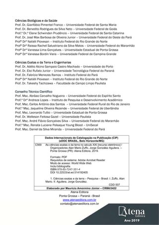  
 
Ciências Biológicas e da Saúde
Prof. Dr. Gianfábio Pimentel Franco – Universidade Federal de Santa Maria
Prof. Dr. Benedito Rodrigues da Silva Neto – Universidade Federal de Goiás
Prof.ª Dr.ª Elane Schwinden Prudêncio – Universidade Federal de Santa Catarina
Prof. Dr. José Max Barbosa de Oliveira Junior – Universidade Federal do Oeste do Pará
Profª Drª Natiéli Piovesan – Instituto Federal do Rio Grande do Norte
Profª Drª Raissa Rachel Salustriano da Silva Matos – Universidade Federal do Maranhão
Profª Drª Vanessa Lima Gonçalves – Universidade Estadual de Ponta Grossa
Profª Drª Vanessa Bordin Viera – Universidade Federal de Campina Grande
Ciências Exatas e da Terra e Engenharias
Prof. Dr. Adélio Alcino Sampaio Castro Machado – Universidade do Porto
Prof. Dr. Eloi Rufato Junior – Universidade Tecnológica Federal do Paraná
Prof. Dr. Fabrício Menezes Ramos – Instituto Federal do Pará
Profª Drª Natiéli Piovesan – Instituto Federal do Rio Grande do Norte
Prof. Dr. Takeshy Tachizawa – Faculdade de Campo Limpo Paulista
Conselho Técnico Científico
Prof. Msc. Abrãao Carvalho Nogueira – Universidade Federal do Espírito Santo
Prof.ª Drª Andreza Lopes – Instituto de Pesquisa e Desenvolvimento Acadêmico
Prof. Msc. Carlos Antônio dos Santos – Universidade Federal Rural do Rio de Janeiro
Prof.ª Msc. Jaqueline Oliveira Rezende – Universidade Federal de Uberlândia
Prof. Msc. Leonardo Tullio – Universidade Estadual de Ponta Grossa
Prof. Dr. Welleson Feitosa Gazel – Universidade Paulista
Prof. Msc. André Flávio Gonçalves Silva – Universidade Federal do Maranhão
Prof.ª Msc. Renata Luciane Polsaque Young Blood – UniSecal
Prof. Msc. Daniel da Silva Miranda – Universidade Federal do Pará
 
Dados Internacionais de Catalogação na Publicação (CIP)
(eDOC BRASIL, Belo Horizonte/MG)
C569 As ciências exatas e da terra no século XXI [recurso eletrônico] /
Organizadores Alan Mario Zuffo, Jorge González Aguilera. –
Ponta Grossa (PR): Atena Editora, 2019.
Formato: PDF
Requisitos de sistema: Adobe Acrobat Reader
Modo de acesso: World Wide Web
Inclui bibliografia
ISBN 978-85-7247-351-4
DOI 10.22533/at.ed.514192405
1. Ciências exatas e da terra – Pesquisa – Brasil. I. Zuffo, Alan
Mario. II. Aguilera, Jorge González.
CDD 507
Elaborado por Maurício Amormino Júnior – CRB6/2422
Atena Editora
Ponta Grossa – Paraná - Brasil
www.atenaeditora.com.br
contato@atenaeditora.com.br
 