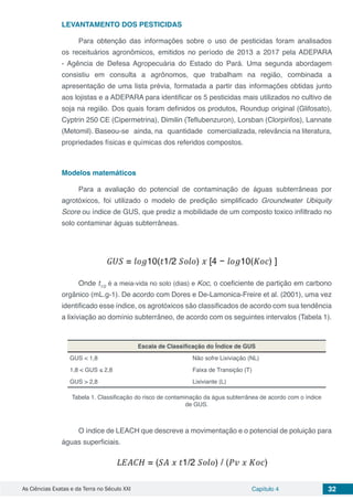 As Ciências Exatas e da Terra no Século XXI Capítulo 4 32
LEVANTAMENTO DOS PESTICIDAS
Para obtenção das informações sobre o uso de pesticidas foram analisados
os receituários agronômicos, emitidos no período de 2013 a 2017 pela ADEPARA
- Agência de Defesa Agropecuária do Estado do Pará. Uma segunda abordagem
consistiu em consulta a agrônomos, que trabalham na região, combinada a
apresentação de uma lista prévia, formatada a partir das informações obtidas junto
aos lojistas e a ADEPARA para identificar os 5 pesticidas mais utilizados no cultivo de
soja na região. Dos quais foram definidos os produtos, Roundup original (Glifosato),
Cyptrin 250 CE (Cipermetrina), Dimilin (Teflubenzuron), Lorsban (Clorpirifos), Lannate
(Metomil). Baseou-se ainda, na quantidade comercializada, relevância na literatura,
propriedades físicas e químicas dos referidos compostos.
Modelos matemáticos
Para a avaliação do potencial de contaminação de águas subterrâneas por
agrotóxicos, foi utilizado o modelo de predição simplificado Groundwater Ubiquity
Score ou índice de GUS, que prediz a mobilidade de um composto toxico infiltrado no
solo contaminar águas subterrâneas.
Onde t1/2
é a meia-vida no solo (dias) e Koc, o coeficiente de partição em carbono
orgânico (mL.g-1). De acordo com Dores e De-Lamonica-Freire et al. (2001), uma vez
identificado esse índice, os agrotóxicos são classificados de acordo com sua tendência
a lixiviação ao domínio subterrâneo, de acordo com os seguintes intervalos (Tabela 1).
Escala de Classificação do Índice de GUS
GUS < 1,8 Não sofre Lixiviação (NL)
1,8 < GUS ≤ 2,8 Faixa de Transição (T)
GUS > 2,8 Lixiviante (L)
Tabela 1. Classificação do risco de contaminação da água subterrânea de acordo com o índice
de GUS.
O índice de LEACH que descreve a movimentação e o potencial de poluição para
águas superficiais.
 