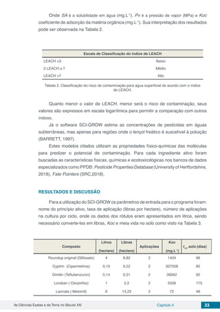 As Ciências Exatas e da Terra no Século XXI Capítulo 4 33
Onde SA é a solubilidade em água (mg.L-1
), Pv é a pressão de vapor (MPa) e Koc
coeficiente de adsorção da matéria orgânica (mg.L-1
). Sua interpretação dos resultados
pode ser observada na Tabela 2.
Escala de Classificação do índice de LEACH
LEACH <3 Baixo
3 LEACH ≤ 7 Médio
LEACH >7 Alto
Tabela 2. Classificação do risco de contaminação para água superficial de acordo com o índice
de LEACH.
Quanto menor o valor de LEACH, menor será o risco de contaminação, seus
valores são expressos em escala logarítmica para permitir a comparação com outros
índices.
Já o software SCI-GROW estima as concentrações de pesticidas em águas
subterrâneas, mas apenas para regiões onde o lençol freático é suscetível à poluição
(BARRETT, 1997).
Estes modelos citados utilizam as propriedades físico-químicas das moléculas
para predizer o potencial de contaminação. Para cada ingrediente ativo foram
buscadas as características físicas, químicas e ecotoxicológicas nos bancos de dados
especializados como PPDB: Pesticide Properties Database (University of Hertfordshire,
2018), Fate Pointers (SRC,2018).
RESULTADOS E DISCUSSÃO
Para a utilização do SCI-GROW os parâmetros de entrada para o programa foram:
nome do princípio ativo, taxa de aplicação (libras por hectare), número de aplicações
na cultura por ciclo, onde os dados dos rótulos eram apresentados em litros, sendo
necessário converte-los em libras, Koc e meia vida no solo como visto na Tabela 3.
Composto
Litros
(hectare)
Libras
(hectare)
Aplicações
Koc
(mg.L-1
)
t1/2
solo (dias)
Roundup original (Glifosato) 4 8,82 2 1424 96
Cyptrin (Cipermetrina) 0,10 0,22 2 307558 85
Dimilin (Teflubenzuron) 0,14 0,31 2 26062 92
Lorsban ( Clorpirifos) 1 2,2 2 5509 175
Lannate ( Metomil) 6 13,23 2 72 46
 