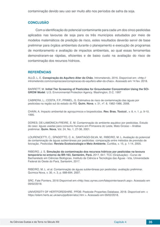 As Ciências Exatas e da Terra no Século XXI Capítulo 4 35
contaminação devido seu uso ser muito alto nos períodos de safra da soja.
CONCLUSÃO	
Com a identificação do potencial contaminante para cada um dos cinco pesticidas
aplicados nas lavouras de soja para os três municípios estudados por meio de
modelos matemáticos de predição de risco, estes resultados deverão servir de base
preliminar para órgãos ambientais durante o planejamento e execução de programas
de monitoramento e avaliação de impactos ambientais, ao qual essas ferramentas
demonstraram-se rápidas, eficientes e de baixo custo na avaliação do risco de
contaminação dos recursos hídricos.
REFERÊNCIAS
ALLÓ, L. E. Conspiração do Aquífero Alter do Chão. Intrometendo, 2016. Disponível em: <http://
intrometendo.com/conspiracoes/conspiracao-do-aquifero-alter-do-chao>. Acessado em 14 fev. 2018.
BARRETT, M. Initial Tier Screening of Pesticides for Groundwater Concentration Using the SCI-
GROW Model. U.S. Environmental Protection Agency. Washington, D.C. 1997
CABRERA, L.; COSTA, F.P.; PRIMEL, G. Estimativa de risco de contaminação das águas por
pesticidas na região sul do estado do RS. Quim. Nova, v. 31, nº. 8, 1982-1986, 2008.
CHAIN, A. Impacto ambiental de agroquímicos e biopesticidas. Rev. Bras. Toxicol., v. 8, n. 1, p. 9-10,
1995.
DORES; DE-LAMONICA-FREIRE, E. M. Contaminação do ambiente aquático por pesticidas. Estudo
de caso: águas usadas para consumo humano em Primavera do Leste, Mato Grosso – Análise
preliminar. Quim. Nova, Vol. 24, No. 1, 27-36, 2001.
LOURENCETTI, C.; SPADOTTO, C. A.; SANTIAGO-SILVA, M.; RIBEIRO, M. L. Avaliação do potencial
de contaminação de águas subterrâneas por pesticidas: comparação entre métodos de previsão de
lixiviação. Pesticidas: Revista Ecotoxicologia e Meio Ambiente, Curitiba, v. 15, p. 1-14, 2005.
RIBEIRO, J. S. Simulação da contaminação dos recursos hídricos por pesticidas na lavoura
temporária no entorno da BR-163, Santarém, Pará. 2017. 64 f. TCC (Graduação) - Curso de
Bacharelado em Ciências Biológicas, Instituto de Ciência e Tecnologia das Águas - Icta, Universidade
Federal do Oeste do Pará, Santarém, 2017.
RIBEIRO, M. L. et al. Contaminação de águas subterrâneas por pesticidas: avaliação preliminar.
Química Nova, v. 30, n. 3, p. 688-694, 2007.
SRC. Fate Pointers, 2018 Disponível em:<http://esc.syrres.com/fatepointer/search.asp>. Acessado em
09/02/2018.
UNIVERSITY OF HERTFORDSHIRE. PPDB: Pesticide Properties Database, 2018. Disponível em: <
https://sitem.herts.ac.uk/aeru/ppdb/en/atoz.htm >. Acessado em 09/02/2018.
 