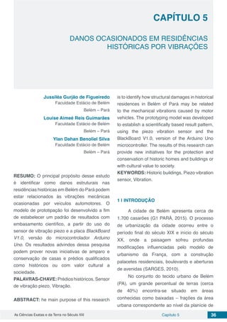 Capítulo 5 36As Ciências Exatas e da Terra no Século XXI
CAPÍTULO 5
DANOS OCASIONADOS EM RESIDÊNCIAS
HISTÓRICAS POR VIBRAÇÕES
Jussiléa Gurjão de Figueiredo
Faculdade Estácio de Belém
Belém – Pará
Louise Aimeé Reis Guimarães
Faculdade Estácio de Belém
Belém – Pará
Ylan Dahan Benoliel Silva
Faculdade Estácio de Belém
Belém – Pará
RESUMO: O principal propósito desse estudo
é identificar como danos estruturais nas
residências históricas em Belém do Pará podem
estar relacionados às vibrações mecânicas
ocasionadas por veículos automotores. O
modelo de prototipação foi desenvolvido a fim
de estabelecer um padrão de resultados com
embasamento científico, a partir do uso do
sensor de vibração piezo e a placa BlackBoard
V1.0, versão do microcontrolador Arduino
Uno. Os resultados advindos dessa pesquisa
podem prover novas iniciativas de amparo e
conservação de casas e prédios qualificados
como históricos ou com valor cultural a
sociedade.
PALAVRAS-CHAVE: Prédios históricos, Sensor
de vibração piezo, Vibração.
ABSTRACT: he main purpose of this research
is to identify how structural damages in historical
residences in Belém of Pará may be related
to the mechanical vibrations caused by motor
vehicles. The prototyping model was developed
to establish a scientifically based result pattern,
using the piezo vibration sensor and the
BlackBoard V1.0, version of the Arduino Uno
microcontroller. The results of this research can
provide new initiatives for the protection and
conservation of historic homes and buildings or
with cultural value to society.
KEYWORDS: Historic buildings, Piezo vibration
sensor, Vibration.
1 | 	INTRODUÇÃO
A cidade de Belém apresenta cerca de
1.700 casarões (G1 PARÁ, 2015). O processo
de urbanização da cidade ocorreu entre o
período final do século XIX e início do século
XX, onde a paisagem sofreu profundas
modificações influenciadas pelo modelo de
urbanismo da França, com a construção
palacetes residenciais, boulevards e aberturas
de avenidas (SARGES, 2010).
No conjunto do tecido urbano de Belém
(PA), um grande percentual de terras (cerca
de 40%) encontra-se situado em áreas
conhecidas como baixadas – frações da área
urbana correspondente ao nível da planície de
 