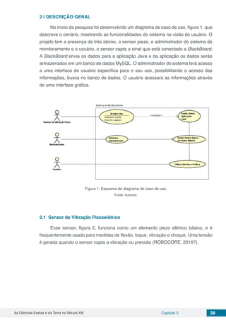 As Ciências Exatas e da Terra no Século XXI Capítulo 5 38
2 | 	DESCRIÇÃO GERAL
No início da pesquisa foi desenvolvido um diagrama de caso de uso, figura 1, que
descreve o cenário, mostrando as funcionalidades do sistema na visão do usuário. O
projeto tem a presença de três atores, o sensor piezo, o administrador do sistema de
monitoramento e o usuário, o sensor capta o sinal que está conectado a BlackBoard;
A BlackBoard envia os dados para a aplicação Java e da aplicação os dados serão
armazenados em um banco de dados MySQL. O administrador do sistema terá acesso
a uma interface de usuário específica para o seu uso, possibilitando o acesso das
informações, busca no banco de dados. O usuário acessará as informações através
de uma interface gráfica.
Figura 1. Esquema do diagrama de caso de uso.
Fonte: Autores.
2.1	 Sensor de Vibração Piezoelétrico
Esse sensor, figura 2, funciona como um elemento piezo elétrico básico, e é
frequentemente usado para medidas de flexão, toque, vibração e choque. Uma tensão
é gerada quando o sensor capta a vibração ou pressão (ROBOCORE, 2016?).
 