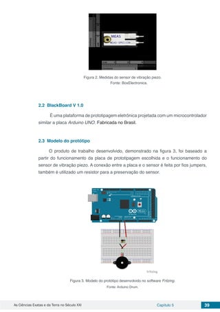 As Ciências Exatas e da Terra no Século XXI Capítulo 5 39
Figura 2. Medidas do sensor de vibração piezo.
Fonte: BoxElectronica.
2.2	 BlackBoard V 1.0
É uma plataforma de prototipagem eletrônica projetada com um microcontrolador
similar a placa Arduino UNO. Fabricada no Brasil.
2.3	 Modelo do protótipo
O produto de trabalho desenvolvido, demonstrado na figura 3, foi baseado a
partir do funcionamento da placa de prototipagem escolhida e o funcionamento do
sensor de vibração piezo. A conexão entre a placa e o sensor é feita por fios jumpers,
também é utilizado um resistor para a preservação do sensor.
Figura 3. Modelo do protótipo desenvolvido no software Fritzing.
Fonte: Arduino Drum.
 