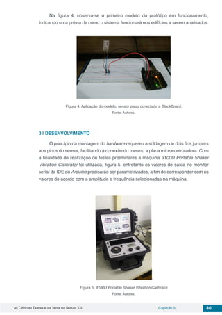 As Ciências Exatas e da Terra no Século XXI Capítulo 5 40
Na figura 4, observa-se o primeiro modelo do protótipo em funcionamento,
indicando uma prévia de como o sistema funcionará nos edifícios a serem analisados.
Figura 4. Aplicação do modelo, sensor piezo conectado a BlackBoard.
Fonte: Autores.
3 | 	DESENVOLVIMENTO
O princípio da montagem do hardware requereu a soldagem de dois fios jumpers
aos pinos do sensor, facilitando à conexão do mesmo a placa microcontroladora. Com
a finalidade de realização de testes preliminares a máquina 9100D Portable Shaker
Vibration Calibrator foi utilizada, figura 5, entretanto os valores de saída no monitor
serial da IDE do Arduino precisarão ser parametrizados, a fim de corresponder com os
valores de acordo com a amplitude e frequência selecionadas na máquina.
Figura 5. 9100D Portable Shaker Vibration Calibrator.
Fonte: Autores.
 