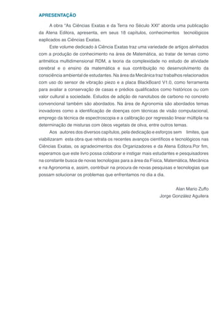 APRESENTAÇÃO
A obra “As Ciências Exatas e da Terra no Século XXI” aborda uma publicação
da Atena Editora, apresenta, em seus 18 capítulos, conhecimentos tecnológicos
eaplicados as Ciências Exatas.
Este volume dedicado à Ciência Exatas traz uma variedade de artigos alinhados
com a produção de conhecimento na área de Matemática, ao tratar de temas como
aritmética multidimensional RDM, a teoria da complexidade no estudo de atividade
cerebral e o ensino da matemática e sua contribuição no desenvolvimento da
consciência ambiental de estudantes. Na área da Mecânica traz trabalhos relacionados
com uso do sensor de vibração piezo e a placa BlackBoard V1.0, como ferramenta
para avaliar a conservação de casas e prédios qualificados como históricos ou com
valor cultural a sociedade. Estudos de adição de nanotubos de carbono no concreto
convencional também são abordados. Na área de Agronomia são abordados temas
inovadores como a identificação de doenças com técnicas de visão computacional,
emprego da técnica de espectroscopia e a calibração por regressão linear múltipla na
determinação de misturas com óleos vegetais de oliva, entre outros temas.
Aos autores dos diversos capítulos, pela dedicação e esforços sem limites, que
viabilizaram esta obra que retrata os recentes avanços científicos e tecnológicos nas
Ciências Exatas, os agradecimentos dos Organizadores e da Atena Editora.Por fim,
esperamos que este livro possa colaborar e instigar mais estudantes e pesquisadores
na constante busca de novas tecnologias para a área da Física, Matemática, Mecânica
e na Agronomia e, assim, contribuir na procura de novas pesquisas e tecnologias que
possam solucionar os problemas que enfrentamos no dia a dia.
Alan Mario Zuffo
Jorge González Aguilera
 