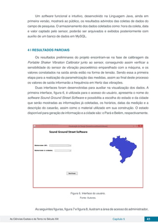 As Ciências Exatas e da Terra no Século XXI Capítulo 5 41
Um software funcional e intuitivo, desenvolvido na Linguagem Java, ainda em
primeira versão, mostrará ao público, os resultados advindos das coletas de dados do
campo de pesquisa. O armazenamento dos dados coletados como: hora da coleta, data
e valor captado pelo sensor, poderão ser arquivados e exibidos posteriormente com
auxílio de um banco de dados em MySQL.
4 | 	RESULTADOS PARCIAIS
Os resultados preliminares do projeto encontram-se na fase de calibragem da
Portable Shaker Vibration Calibrator junto ao sensor, conseguindo assim verificar a
sensibilidade do sensor de vibração piezoelétrico emparelhado com a máquina, e os
valores constatados na saída ainda estão na forma de tensão. Sendo essa a primeira
etapa para a realização da parametrização das medidas, assim ao final deste processo
os valores de saída informarão a frequência em Hertz das vibrações.
Duas interfaces foram desenvolvidas para auxiliar na visualização dos dados. A
primeira interface, figura 6, é utilizada para o acesso do usuário, apresenta o nome do
software Sound Ground Street Software e possibilita a escolha do estado e da cidade
que serão mostradas as informações já coletadas, os horários, datas da medição e a
descrição do casarão, assim como o material utilizado em sua construção. O estado
disponível para geração de informação e a cidade são: o Pará e Belém, respectivamente.
Figura 6. Interface do usuário.
Fonte: Autores.
As seguintes figuras, figura 7 e figura 8, ilustram a área de acesso do administrador,
 