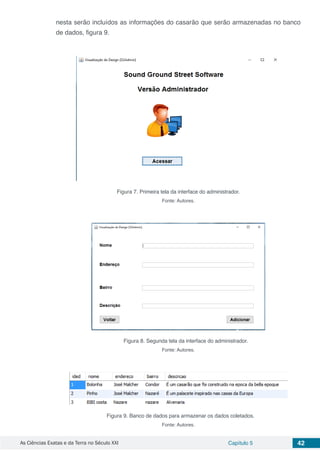 As Ciências Exatas e da Terra no Século XXI Capítulo 5 42
nesta serão incluídos as informações do casarão que serão armazenadas no banco
de dados, figura 9.
Figura 7. Primeira tela da interface do administrador.
Fonte: Autores.
Figura 8. Segunda tela da interface do administrador.
Fonte: Autores.
Figura 9. Banco de dados para armazenar os dados coletados.
Fonte: Autores.
 