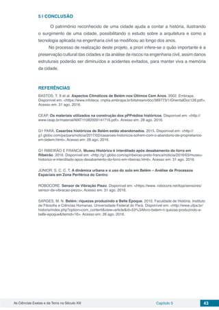 As Ciências Exatas e da Terra no Século XXI Capítulo 5 43
5 | 	CONCLUSÃO
O patrimônio reconhecido de uma cidade ajuda a contar a história, ilustrando
o surgimento de uma cidade, possibilitando o estudo sobre a arquitetura e como a
tecnologia aplicada na engenharia civil se modificou ao longo dos anos.
No processo de realização deste projeto, a priori infere-se o quão importante é a
preservação cultural das cidades e da análise de riscos na engenharia civil, assim danos
estruturais poderão ser diminuídos e acidentes evitados, para manter viva a memória
da cidade.
REFERÊNCIAS
BASTOS, T. X et al. Aspectos Climáticos de Belém nos Últimos Cem Anos. 2002. Embrapa.
Disponível em: <https://www.infoteca. cnptia.embrapa.br/bitstream/doc/389773/1/OrientalDoc128.pdf>.
Acesso em: 31 ago. 2016.
CEAP. Os materiais utilizados na construção dos pPPrédios históricos. Disponível em: <http://
www.ceap.br/material/MAT11082009141716.pdf>. Acesso em: 28 ago. 2016.
G1 PARÁ. Casarões históricos de Belém estão abandonados. 2015. Disponível em: <http://
g1.globo.com/pa/para/noticia/2017/02/casaroes-historicos-sofrem-com-o-abandono-de-proprietarios-
em-belem.html>. Acesso em: 28 ago. 2016.
G1 RIBEIRÃO E FRANCA. Museu Histórico é interditado após desabamento do forro em
Ribeirão. 2016. Disponível em: <http://g1.globo.com/sp/ribeirao-preto-franca/noticia/2016/03/museu-
historico-e-interditado-apos-desabamento-do-forro-em-ribeirao.html>. Acesso em: 31 ago. 2016.
JÚNIOR, S. C. C. T. A dinâmica urbana e o uso do solo em Belém – Análise de Processos
Espaciais em Zona Periférica do Centro.
ROBOCORE. Sensor de Vibração Piezo. Disponível em: <https://www. robocore.net/loja/sensores/
sensor-de-vibracao-piezo>. Acesso em: 31 ago. 2016.
SARGES, M. N. Belém: riquezas produzindo a Belle Époque. 2010. Faculdade de História. Instituto
de Filosofia e Ciências Humanas. Universidade Federal do Pará. Disponível em: <http://www.ufpa.br/
historia/index.php?option=com_content&view=article&id=53%3Alivro-belem-ri quezas-produzindo-a-
belle-epoque&Itemid=16>. Acesso em: 28 ago. 2016.
 