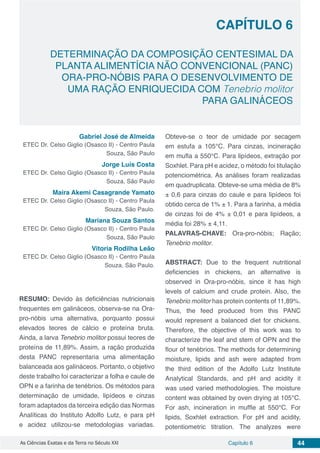 Capítulo 6 44As Ciências Exatas e da Terra no Século XXI
CAPÍTULO 6
DETERMINAÇÃO DA COMPOSIÇÃO CENTESIMAL DA
PLANTA ALIMENTÍCIA NÃO CONVENCIONAL (PANC)
ORA-PRO-NÓBIS PARA O DESENVOLVIMENTO DE
UMA RAÇÃO ENRIQUECIDA COM Tenebrio molitor
PARA GALINÁCEOS
Gabriel José de Almeida
ETEC Dr. Celso Giglio (Osasco II) - Centro Paula
Souza, São Paulo
Jorge Luís Costa
ETEC Dr. Celso Giglio (Osasco II) - Centro Paula
Souza, São Paulo
Maira Akemi Casagrande Yamato
ETEC Dr. Celso Giglio (Osasco II) - Centro Paula
Souza, São Paulo.
Mariana Souza Santos
ETEC Dr. Celso Giglio (Osasco II) - Centro Paula
Souza, São Paulo
Vitoria Rodilha Leão
ETEC Dr. Celso Giglio (Osasco II) - Centro Paula
Souza, São Paulo.
RESUMO: Devido às deficiências nutricionais
frequentes em galináceos, observa-se na Ora-
pro-nóbis uma alternativa, porquanto possui
elevados teores de cálcio e proteína bruta.
Ainda, a larva Tenebrio molitor possui teores de
proteína de 11,89%. Assim, a ração produzida
desta PANC representaria uma alimentação
balanceada aos galináceos. Portanto, o objetivo
deste trabalho foi caracterizar a folha e caule de
OPN e a farinha de tenébrios. Os métodos para
determinação de umidade, lipídeos e cinzas
foram adaptados da terceira edição das Normas
Analíticas do Instituto Adolfo Lutz, e para pH
e acidez utilizou-se metodologias variadas.
Obteve-se o teor de umidade por secagem
em estufa a 105°C. Para cinzas, incineração
em mufla a 550°C. Para lipídeos, extração por
Soxhlet. Para pH e acidez, o método foi titulação
potenciométrica. As análises foram realizadas
em quadruplicata. Obteve-se uma média de 8%
± 0,6 para cinzas do caule e para lipídeos foi
obtido cerca de 1% ± 1. Para a farinha, a média
de cinzas foi de 4% ± 0,01 e para lipídeos, a
média foi 28% ± 4,11.
PALAVRAS-CHAVE: Ora-pro-nóbis; Ração;
Tenebrio molitor.
ABSTRACT: Due to the frequent nutritional
deficiencies in chickens, an alternative is
observed in Ora-pro-nóbis, since it has high
levels of calcium and crude protein. Also, the
Tenebrio molitor has protein contents of 11,89%.
Thus, the feed produced from this PANC
would represent a balanced diet for chickens.
Therefore, the objective of this work was to
characterize the leaf and stem of OPN and the
flour of tenébrios. The methods for determining
moisture, lipids and ash were adapted from
the third edition of the Adolfo Lutz Institute
Analytical Standards, and pH and acidity it
was used varied methodologies. The moisture
content was obtained by oven drying at 105°C.
For ash, incineration in muffle at 550°C. For
lipids, Soxhlet extraction. For pH and acidity,
potentiometric titration. The analyzes were
 