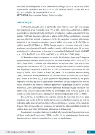As Ciências Exatas e da Terra no Século XXI Capítulo 6 45
performed in quadruplicate. It was obtained an average of 8% ± 0,6 for the stem’s
ashes and for the lipids it was about 1% ± 1. For the flour, the ash content was 4% ±
0,01 and for lipids, the mean was 28% ± 4,11.
KEYWORDS: Ora-pro-nóbis; Ration; Tenebrio molitor.
1 | 	INTRODUÇÃO
A Pereskia aculeata Miller é conhecida como “carne verde” por seu elevado
teor de proteína bruta (variando entre 17% e 29%) conforme ALMEIDA et al. (2014),
assumindo uso tradicional muito significativo em algumas regiões, especialmente nas
cidades históricas coloniais. Ademais, a planta detém folhas verdadeiras, potencial
para uso alimentar animal e humano e fonte de nutrientes proteicos, vitamínicos,
orgânicos e, de minerais essenciais, como o cálcio com cerca de 2,16g/100g em
matéria seca (OLIVEIRA et al., 2013). Popularmente, o proveito medicinal é notório,
sendo que pesquisas científicas têm avaliado o potencial fitoterápico das folhas como
anti-inflamatório, cicatrizante, antitumoral e tripanocida (ROYO et al., 2005; VALENTE
et al., 2007; BARROS et al., 2009; SARTOR et al., 2010; OLIVEIRA, 2008).
O Tenebrio molitor é um besouro da família Tenebriodae, da ordem Coleoptera,
que geralmente habita os territórios da zona temperada do hemisfério norte (COSTA,
2017). Esse inseto completa sua metamorfose em quatro fases: fase embrionária
(duração de duas semanas à 25°C); fase larval (duração de 6 até no máximo 12 meses);
fase de pupa (duração de 6 a 18-28 dias à 18°C) e a fase adulta (duração de 37 à 96
dias) – (COSTA, 2017; GHALY e ALKOOIK, 2009). De acordo com Alkoaik e Ghaly
(2009), uma única fêmea pode colocar de 250 ovos até no máximo 1000 ovos, sendo
que a média é de 400 a 500, e estes podem ser depositados sozinhos ou em grupo,
no próprio substrato do qual os besouros se alimentam. Em seu estágio larval, o inseto
possui altos teores de proteína, tanto que podem ser equiparados aos teores oriundos
de animais. Com a percepção de tamanho potencial, diversos estudos enxergam este
inseto como um possível complemento na alimentação tanto humana quanto a de
outras espécies de animais que apresentam deficiências proteicas (COSTA, 2017).
Dessa forma, a ocorrência da carência crônica de nutrientes em aves, pode
prejudicar sua saúde de forma direta (como a doença lipidose hepática) ou indireta
(inibindo a ação do sistema imunológico). Nesse contexto, a ração de folha e caule de
Ora-pro-nóbis enriquecida com tenébrios, por apresentar alta quantidade de proteína
e cálcio, pode suprir tais deficiências, adequando a dieta animal.
Sendo assim, o objetivo do presente trabalho foi caracterizar físico-quimicamente
a folha e caule da Ora-pro-nóbis (OPN), e a farinha de tenébrios para futuramente
desenvolver uma ração enriquecida direcionada para galináceos.
 