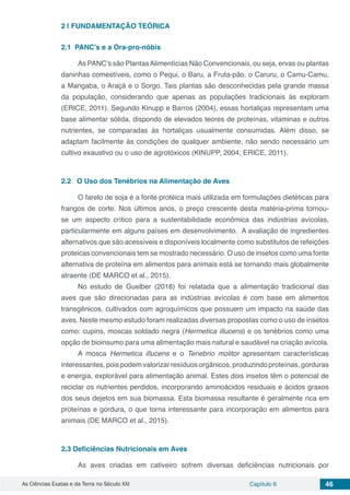 As Ciências Exatas e da Terra no Século XXI Capítulo 6 46
2 | 	FUNDAMENTAÇÃO TEÓRICA
2.1	 PANC’s e a Ora-pro-nóbis
As PANC’s são PlantasAlimentícias Não Convencionais, ou seja, ervas ou plantas
daninhas comestíveis, como o Pequi, o Baru, a Fruta-pão, o Caruru, o Camu-Camu,
a Mangaba, o Araçá e o Sorgo. Tais plantas são desconhecidas pela grande massa
da população, considerando que apenas as populações tradicionais às exploram
(ERICE, 2011). Segundo Kinupp e Barros (2004), essas hortaliças representam uma
base alimentar sólida, dispondo de elevados teores de proteínas, vitaminas e outros
nutrientes, se comparadas às hortaliças usualmente consumidas. Além disso, se
adaptam facilmente às condições de qualquer ambiente, não sendo necessário um
cultivo exaustivo ou o uso de agrotóxicos (KINUPP, 2004; ERICE, 2011).
2.2	 O Uso dos Tenébrios na Alimentação de Aves
O farelo de soja é a fonte protéica mais utilizada em formulações dietéticas para
frangos de corte. Nos últimos anos, o preço crescente desta matéria-prima tornou-
se um aspecto crítico para a sustentabilidade econômica das indústrias avícolas,
particularmente em alguns países em desenvolvimento. A avaliação de ingredientes
alternativos que são acessíveis e disponíveis localmente como substitutos de refeições
proteicas convencionais tem se mostrado necessário. O uso de insetos como uma fonte
alternativa de proteína em alimentos para animais está se tornando mais globalmente
atraente (DE MARCO et al., 2015).
No estudo de Guelber (2018) foi relatada que a alimentação tradicional das
aves que são direcionadas para as indústrias avícolas é com base em alimentos
transgênicos, cultivados com agroquímicos que possuem um impacto na saúde das
aves. Neste mesmo estudo foram realizadas diversas propostas como o uso de insetos
como: cupins, moscas soldado negra (Hermetica illucens) e os tenébrios como uma
opção de bioinsumo para uma alimentação mais natural e saudável na criação avícola.
A mosca Hermetica illucens e o Tenebrio molitor apresentam características
interessantes, pois podem valorizar resíduos orgânicos, produzindo proteínas, gorduras
e energia, explorável para alimentação animal. Estes dois insetos têm o potencial de
reciclar os nutrientes perdidos, incorporando aminoácidos residuais e ácidos graxos
dos seus dejetos em sua biomassa. Esta biomassa resultante é geralmente rica em
proteínas e gordura, o que torna interessante para incorporação em alimentos para
animais (DE MARCO et al., 2015).
2.3	Deficiências Nutricionais em Aves
As aves criadas em cativeiro sofrem diversas deficiências nutricionais por
 