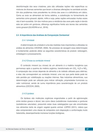 As Ciências Exatas e da Terra no Século XXI Capítulo 6 47
desinformação dos seus criadores, pois são utilizadas rações não específicas ou
misturas de diversas sementes que levam a diversas alterações na sanidade avícola.
Um dos problemas mais prevalentes na clínica das aves é a deficiência em cálcio.
Como as aves se alimentam de forma seletiva, a substituição no fornecimento de
sementes como girassol, alpiste, milho e soja, pelas rações extrusadas muitas vezes
não é bem-sucedida. Um dos motivos para a relutância das aves pela ração é devido
esta ser pobre em gorduras, diferença significativa frente aos teores das sementes
como girassol (OLIVEIRA et al., 2018).
2.4	 A Importância das Análises de Composição Centesimal
2.4.1 Umidade
A determinação de umidade é uma das medidas mais importantes e utilizadas na
análise de alimentos (VICENZI, 2000). No processo de secagem essa determinação
é fundamental, podendo afetar as seguintes características do produto: estocagem,
embalagem e processamento.
2.4.2 Cinzas ou conteúdo mineral
O conteúdo mineral (ou cinzas) de um alimento é a matéria inorgânica que
permanece após a queima da matéria orgânica, transformada em CO2
, H2
O e NO2
.
A composição das cinzas depende do alimento e do método utilizado para obtê-las;
e elas não correspondem ao conteúdo mineral, uma vez que parte deste pode ter
sido perdida por volatilização ou reações internas. Nas indústrias alimentícias, sua
determinação pode ser utilizada para indicar refinação, propriedades funcionais ou
valor nutricional, sendo de suma importância para caracterização de um produto
alimentício (CECCHI, 2003).
2.4.3 Lipídeos
Os lipídeos são moléculas orgânicas engendradas a partir da aglomeração
entre ácidos graxos e álcool, tais como óleos (substâncias insaturadas) e gorduras
(substâncias saturadas), possuindo estas duas catalogações que são encontradas
nos alimentos tanto de origem vegetal quanto animal. LOPES (2011), reitera que
eles compreendem uma classe de compostos com disposição e conformação muito
heteróclita, desempenhando inúmeras funções biológicas.
 