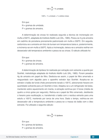 As Ciências Exatas e da Terra no Século XXI Capítulo 6 49
100% - % umidade = % sólidos totais
Em que:
N = gramas de umidade.
P = gramas de amostra.
A determinação de cinzas foi realizada segundo a técnica de incineração em
mufla a 550°C, adaptada do Instituto Adolfo Lutz (IAL, 1985). Pesou-se 4 g da amostra
em cadinho de porcelana previamente padronizado em mufla a 550ºC. Em seguida,
carbonizou-se a amostra em bico de bunsen em temperatura baixa e, posteriormente,
a incinerou-se em mufla a 550ºC. Após a incineração, deixou-se a amostra resfriar em
dessecador até temperatura ambiente e pesou-se as cinzas. O cálculo utilizado foi:
Em que:
N = gramas de cinzas.
P = gramas de amostra.
A determinação de lipídeos foi realizada por extração com solvente a quente por
Soxhlet, metodologia adaptada do Instituto Adolfo Lutz (IAL, 1985). Foram pesados
4g de amostra em papel de filtro. Deslocou-se assim, o papel de filtro amarrado e
resguardado com algodão para o aparelho extrator tipo Soxhlet. Acoplou-se ao
extrator o balão de fundo chato previamente tarado a 105°C, adicionando hexano em
quantidade suficiente para um Soxhlet e meio. Adaptou-se a um refrigerador de bolas,
mantendo sobre aquecimento em manta, à extração contínua por 4 horas (média de
quatro a cinco gotas por segundo). Retirou-se o papel de filtro amarrado, destilando
o hexano para reutilização; e, transferindo o balão com o resíduo extraído para uma
estufa a 105°C, mantendo por cerca de uma hora. Dado o tempo, resfriou-se em
dessecador até a temperatura ambiente e pesou-se a massa do balão com o óleo
extraído. Foi utilizado o seguinte cálculo:
Em que:
N = gramas de lipídeos.
P = gramas de amostra.
 