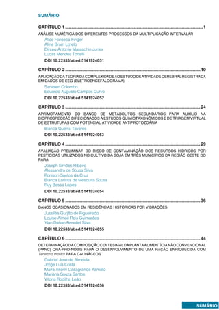 SUMÁRIO
SUMÁRIO
CAPÍTULO 1.................................................................................................................1
ANÁLISE NUMÉRICA DOS DIFERENTES PROCESSOS DA MULTIPLICAÇÃO INTERVALAR
Alice Fonseca Finger
Aline Brum Loreto
Dirceu Antonio Maraschin Junior
Lucas Mendes Tortelli
DOI 10.22533/at.ed.5141924051
CAPÍTULO 2...............................................................................................................10
APLICAÇÃODATEORIADACOMPLEXIDADEAOESTUDODEATIVIDADECEREBRALREGISTRADA
EM DADOS DE EEG (ELETROENCEFALOGRAMA)
Sanielen Colombo
Eduardo Augusto Campos Curvo
DOI 10.22533/at.ed.5141924052
CAPÍTULO 3...............................................................................................................24
APRIMORAMENTO DO BANCO DE METABÓLITOS SECUNDÁRIOS PARA AUXÍLIO NA
BIOPROSPECÇÃO DIRECIONADOS A ESTUDOS QUIMIOTAXONÔMICOS E DE TRIAGEM VIRTUAL
DE ESTRUTURAS COM POTENCIAL ATIVIDADE ANTIPROTOZOÁRIA
Bianca Guerra Tavares
DOI 10.22533/at.ed.5141924053
CAPÍTULO 4...............................................................................................................29
AVALIAÇÃO PRELIMINAR DO RISCO DE CONTAMINAÇÃO DOS RECURSOS HÍDRICOS POR
PESTICIDAS UTILIZADOS NO CULTIVO DA SOJA EM TRÊS MUNICÍPIOS DA REGIÃO OESTE DO
PARÁ
Joseph Simões Ribeiro
Alessandra de Sousa Silva
Ronison Santos da Cruz
Bianca Larissa de Mesquita Sousa
Ruy Bessa Lopes
DOI 10.22533/at.ed.5141924054
CAPÍTULO 5...............................................................................................................36
DANOS OCASIONADOS EM RESIDÊNCIAS HISTÓRICAS POR VIBRAÇÕES
Jussiléa Gurjão de Figueiredo
Louise Aimeé Reis Guimarães
Ylan Dahan Benoliel Silva
DOI 10.22533/at.ed.5141924055
CAPÍTULO 6...............................................................................................................44
DETERMINAÇÃODACOMPOSIÇÃOCENTESIMALDAPLANTAALIMENTÍCIANÃOCONVENCIONAL
(PANC) ORA-PRO-NÓBIS PARA O DESENVOLVIMENTO DE UMA RAÇÃO ENRIQUECIDA COM
Tenebrio molitor PARA GALINÁCEOS
Gabriel José de Almeida
Jorge Luís Costa
Maira Akemi Casagrande Yamato
Mariana Souza Santos
Vitoria Rodilha Leão
DOI 10.22533/at.ed.5141924056
 