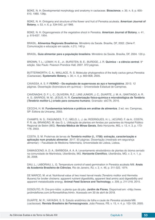 As Ciências Exatas e da Terra no Século XXI Capítulo 6 53
BOKE, N. H. Developmental morphology and anatomy in cactaceae. Bioscience, v. 30, n. 9, p. 605-
610, 1980. 128p.
BOKE, N. H. Ontogeny and structure of the flower and fruit of Pereskia aculeata. American Journal of
Botany, v. 53, n. 6, p. 534-542, jul 1966.
BOKE, N. H. Organogenesis of the vegetative shoot in Pereskia. American Journal of Botany, v. 41,
p. 619-637, 1954.
BRASIL. Alimentos Regionais Brasileiros. Ministério da Saúde. Brasília, DF, 2002. (Série F.
Comunicação e educação em saúde, n.21). 140 p.
BRASIL. Guia alimentar para a população brasileira. Ministério da Saúde. Brasília, DF, 2004. 120 p.
BROWN, T. L.; LEMAY, H. E., Jr.; BURSTEN, B. E.; BURDGE, J. R. Química – a ciência central. 9°
edição. São Paulo: Pearson Prendice Hall, 2007. 972 páginas.
BUTTERWORTH, C. A.; WALLACE, R. S. Molecular phylogenetics of the leafy cactus genus Pereskia
(Cactaceae). Systematic Botany, v. 30, n. 4, p. 800-808, 2005.
CAVASSA, A. S. P. FERRO – Da explosão de supernovas ao aço e hemoglobina. 2013. 12
páginas. Dissertação (licenciatura em química) – Universidade Estadual de Campinas.
CAVENAGHI, D. F. L. C.; OLIVEIRA, R.Z.; LINS JUNIOR, J. C.; DUARTE, J. M. A.; SANTIAGO, A. R.
A. S.; BARROS, W. M.; JESUS, N. R. Caracterização físico-química e microbiológica de Tenébrio
(Tenebrio molitor L.) criado para consumo humano. Gramado: sbCTA, 2016.
CECCHI, H. M. Fundamentos teóricos e práticos em análise de alimentos. 2 ed. rev. Campinas,
SP: Editora da Unicamp, 2003.
CHAMPS, N. S.; FAGUNDES, T. C.; MELO, L. J. de; RODRIGUES, H. L.; ACÚRIO, F. de A.; COSTA,
P. R. da; BRANDÃO, M. das G. L. Utilização de plantas em feridas por pacientes do Hospital Público
Regional de Betim (MG). Revista Médica de Minas Gerais, Belo Horizonte, MG, v. 13, n. 3, p. 173-
178, 2003.
COSTA, S. M. Proteínas de larvas de Tenebrio molitor (l., 1758): extração, caracterização e
aplicação num produto alimentar. 2017. 93 páginas. Dissertação (mestrado em segurança
alimentar) – Faculdade de Medicina Veterinária, Universidade de Lisboa, Lisboa.
DAMASCENO, A. D. A.; BARBOSA, A. A. A. Levantamento etnobotânico de plantas do bioma cerrado
na comunidade de Martinésia, Uberlândia, MG. Horizonte Científico, Uberlândia, MG, v. 2, n. 1, p.
30, 2008.
DAU, L.; LABORIAU, L. G. Temperature control of seed germination in Pereskia aculeata Mill. Anais
da Academia Brasileira de Ciências, Rio de Janeiro, RJ, v. 2, n. 46, p. 311-322, 1974.
DE MARCO, M. et al. Nutritional value of two insect larval meals (Tenebrio molitor and Hermetia
illucens) for broiler chickens: apparent nutrient digestibility, apparent ileal amino acid digestibility and
apparent metabolizable energy. Animal Feed Science and Technology, v. 209, p. 211-218, 2015.
DOSOUTO, R. Ora-pro-nóbis: a planta que dá pão. Jardim de Flores. Disponível em: <http://www.
jardimdeflores.com.br/floresefolhas.html>. Acessado em 30 de abril de 2018.
DUARTE, M. R.; HAYASHI, S. S. Estudo anatômico de folha e caule de Pereskia aculeata Mill.
(cactaceae). Revista Brasileira de Farmacognosia, João Pessoa, PB, v. 15, n. 4, p. 103-109, 2005.
 