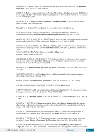 As Ciências Exatas e da Terra no Século XXI Capítulo 6 54
EDWARDS, E. J.; DONOGHUE, M. J. Pereskia and the orgin of the cactus life-form. The American
Naturalist, v. 167, n. 6, p. 777-793, jun 2006.
ERICE, A. S. Cultivo e comercialização de Plantas Alimentícias Não Convencionais (PANC’s) em
Porto Alegre, RS. 2011. 48f. Trabalho de Conclusão de Curso – Universidade Federal do Rio Grande
do Sul, Porto Alegre, 2011.
FERREIRA, A. B. H. Novo dicionário Aurélio da Língua Portuguesa. 2º edição. Rio de Janeiro:
Nova Fronteira, 1986. 1838 páginas.
FRANÇA, N. A. G.; MARTINI, L. A. Cálcio. 2ª ed. rev. São Paulo: ILSI, 2014. 24p.
GANDIN, PASCHOAL. Plantas Alimentícias Não Convencionais (PANCs): o potencial da
biodiversidade brasileira. Revista Brasileira de Nutrição Funcional, [S.I.]. P. 8-13. 2016.
GARCÍA, M.; LAPP, M.; CASTRO, M.; TORRECILLA, P. Anatomia foliar comparada de cuatro especies
del genero Pereskia (Plum.) Miller (cactaceae). Ernstia, v. 10, n. 1, p. 27-41, 2000.
GIRÃO, L. V. C., SILVA FILHO, J. D., PINTO, E., BERTOLUCCI, S. K. V. Avaliação da Composição
Bromatológica de Ora-pro-nóbis. Universidade Federal de Lavras (UFLA), Campus Universitário,
1997.
GHALY e ALKOOIK. The Yellow Mealworm as a Novel Source of
Protein. Canadá: Nova Scotia, 2009.
GONÇALVES, S.; MELO, L. M.; GARCIA, P. P. C. Biodisponibilidade de cálcio numa dieta isenta de
leite de vaca e derivados. Ensaios e Ciência: Ciências Biológicas, Agrárias e da Saúde, Campo
Grande, vol. 15, núm. 3, 2011, p. 147-158, 2011.
GONZAGA, S. G. Ora-pro-nóbis: que flores são essas? Mensagem Doce, São Paulo, SP, v. 82, p.
1-2, 2005.
GUELBER SALES, M. N. et al. Estudo de fontes tradicionais e potenciais para emprego na
alimentação e sanidade avícolas. 2018.
HARRIS, Daniel C. Análise química quantitativa. 7ª ed. Rio de Janeiro: LTC, 2011. 868 p.
ILSI (INTERNACIONAL LIFE SCIENCES INSTITUTE) BRASIL. Ferro: 2008.
INSTITUTO ADOLFO LUTZ. Normas Analíticas do Instituto Adolfo Lutz. v. 1: Métodos químicos e
físicos para análise de alimentos. 3. ed. São Paulo: IMESP, 1985.
KERBAUY, G. B. Fisiologia Vegetal. 2ª. ed. Rio de Janeiro, RJ: Guanabara Koogan, 2008. Cap. 2, p.
33-50.
KINUPP, V. F; BARROS, I. B I. Levantamento de dados e divulgação do potencial das plantas
alternativas no Brasil. In: Horticultura brasileira. Porto Alegre/RS. Universidade Federal de Porto
Alegre – RS. v. 22, nº. 2, 4p. Julho 2004.
KINUPP, V. F. Plantas alimentícias não-convencionais (PANC’s): uma riqueza negligenciada. In:
REUNIÃO ANUAL DA SBPC, 61a, 2009, Manaus, AM. Anais. Manaus: UFAM, 2009. p. 4.
KINUPP, V. F.; BARROS, I. B. I. D. Teores de proteínas e minerais de espécies nativas, potenciais
hortaliças e frutas. Ciência e Tecnologia de Alimentos, Campinas, SP, v. 857, p. 846, 2008.
KINUPP, V.F. Plantas alimentícias não-convencionais da Região Metropolitana de Porto
Alegre, RS. 2007. 562 f. Tese (Doutorado) – Programa de Pós-Graduação em Fitotecnia, Faculdade
 