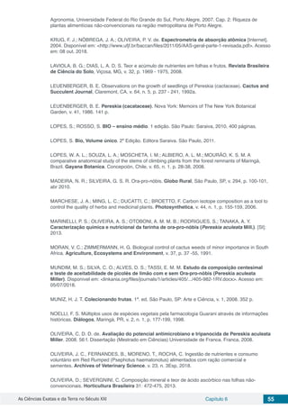 As Ciências Exatas e da Terra no Século XXI Capítulo 6 55
Agronomia, Universidade Federal do Rio Grande do Sul, Porto Alegre, 2007. Cap. 2: Riqueza de
plantas alimentícias não-convencionais na região metropolitana de Porto Alegre.
KRUG, F. J.; NÓBREGA, J. A.; OLIVEIRA, P. V. de. Espectrometria de absorção atômica [Internet].
2004. Disponível em: <http://www.ufjf.br/baccan/files/2011/05/AAS-geral-parte-1-revisada.pdf>. Acesso
em: 08 out. 2018.
LAVIOLA, B. G.; DIAS, L. A. D. S. Teor e acúmulo de nutrientes em folhas e frutos. Revista Brasileira
de Ciência do Solo, Viçosa, MG, v. 32, p. 1969 - 1975, 2008.
LEUENBERGER, B. E. Observations on the growth of seedlings of Pereskia (cactaceae). Cactus and
Succulent Journal, Claremont, CA, v. 64, n. 5, p. 237 - 241, 1992a.
LEUENBERGER, B. E. Pereskia (cacataceae). Nova York: Memoirs of The New York Botanical
Garden, v. 41, 1986. 141 p.
LOPES, S.; ROSSO, S. BIO – ensino médio. 1 edição. São Paulo: Saraiva, 2010. 400 páginas.
LOPES, S. Bio, Volume único. 2º Edição. Editora Saraiva. São Paulo, 2011.
LOPES, W. A. L.; SOUZA, L. A.; MOSCHETA, I. M.; ALBIERO, A. L. M.; MOURÃO, K. S. M. A
comparative anatomical study of the stems of climbing plants from the forest remnants of Maringá,
Brazil. Gayana Botanica, Concepción, Chile, v. 65, n. 1, p. 28-38, 2008.
MADEIRA, N. R.; SILVEIRA, G. S. R. Ora-pro-nóbis. Globo Rural, São Paulo, SP, v. 294, p. 100-101,
abr 2010.
MARCHESE, J. A.; MING, L. C.; DUCATTI, C.; BROETTO, F. Carbon isotope composition as a tool to
control the quality of herbs and medicinal plants. Photosynthetica, v. 44, n. 1, p. 155-159, 2006.
MARINELLI, P. S.; OLIVEIRA, A. S.; OTOBONI, A. M. M. B.; RODRIGUES, S.; TANAKA, A. Y.
Caracterização química e nutricional da farinha de ora-pro-nóbis (Pereskia aculeata Mill.). [SI]:
2013.
MORAN, V. C.; ZIMMERMANN, H. G. Biological control of cactus weeds of minor importance in South
Africa. Agriculture, Ecosystems and Environment, v. 37, p. 37 -55, 1991.
MUNDIM, M. S.; SILVA, C. O.; ALVES, D. S.; TASSI, E. M. M. Estudo da composição centesimal
e teste de aceitabilidade de picolés de limão com e sem Ora-pro-nóbis (Pereskia aculeata
Miller). Disponível em: <linkania.org/files/journals/1/articles/405/.../405-982-1RV.docx>. Acesso em:
05/07/2018.
MUNIZ, H. J. T. Colecionando frutas. 1ª. ed. São Paulo, SP: Arte e Ciência, v. 1, 2008. 352 p.
NOELLI, F. S. Múltiplos usos de espécies vegetais pela farmacologia Guarani através de informações
históricas. Diálogos, Maringá, PR, v. 2, n. 1, p. 177-199, 1998.
OLIVEIRA, C. D. D. de. Avaliação do potencial antimicrobiano e tripanocida de Pereskia aculeata
Miller. 2008. 56 f. Dissertação (Mestrado em Ciências) Universidade de Franca. Franca, 2008.
OLIVEIRA, J. C., FERNANDES, B., MORENO, T., ROCHA, C. Ingestão de nutrientes e consumo
voluntário em Red Rumped (Psephotus haematonotus) alimentados com ração comercial e
sementes. Archives of Veterinary Science, v. 23, n. 3Esp, 2018.
OLIVEIRA, D.; SEVERGNINI, C. Composição mineral e teor de ácido ascórbico nas folhas não-
convencionais. Horticultura Brasileira 31: 472-475, 2013.
 