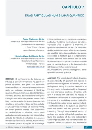 Capítulo 7 57As Ciências Exatas e da Terra no Século XXI
CAPÍTULO 7
DUAS PARTÍCULAS NUM BILHAR QUÂNTICO
Pedro Chebenski Júnior
Universidade Tecnológica Federal do Paraná
Departamento de Matemática
Ponta Grossa - Paraná
pedroj@alunos.utfpr.edu.br
Hércules Alves de Oliveira Junior
Universidade Tecnológica Federal do Paraná
Departamento de Matemática
Ponta Grossa – Paraná
hercules@utfpr.edu.br
RESUMO: O conhecimento da dinâmica de
bilhares é aplicado diretamente no estudo de
pontos quânticos. Em geral são estudados
sistemas clássicos, mas sabe-se que sistemas
reais, na realidade, pertencem à Mecânica
quântica. Dessa forma, busca-se entender o que
ocorre na dinâmica de dois elétrons com spin e
interação num bilhar com paredes suaves. Para
isso, precisa-se entender como sistemas mais
simples se comportam. Neste sentido, estuda-
se uma partícula dentro de um potencial infinito,
um bilhar quântico simples. São observadas
as características do sistema quando duas
partículas,seminteração,sãoinseridasnobilhar.
Através do método de soluções de equações
diferenciais ordinárias e parciais, foram obtidas
as soluções para as equações de Schrödinger
independente do tempo, para uma e para duas
partículas. Também é mostrado que os valores
esperados para a posição e momento ao
quadrado são diferentes de zero. Os resultados
obtidos concordam com a literatura existente.
As soluções para duas partículas são pouco
conhecidas e mostram que o comportamento
de cada partícula não é afetado pelo da outra.
Mostra-se que o princípio de incerteza é mantido
para os valores de uma e de duas partículas
idênticas num bilhar unidimensional.
PALAVRAS-CHAVE: Elétrons interagentes. Bilhar
quântico. Dinâmica quântica.
ABSTRACT: The knowledge of billiard dynamics
is applied directly on quantum dots studies. In
general classical systems are studied, but the
real systems belong to quantum mechanics. In
this way, seeks out understand that happened
on two interacting electrons dynamics’ with
spin in a billiard with soft walls. It’s needed to
know how is the behavior of simpler systems. In
this sense, it is studied one particle inside of a
infinity potential, called simple quantum billiard.
The characteristics of the system are observed
when the billiard has two particles without
interacting. Through the method of solution of
ordinary and partial differential equations, we
found the solutions of the time independent
Schrödinger equation. We have shown that the
expected values for position and momentum
 