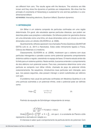As Ciências Exatas e da Terra no Século XXI Capítulo 7 58
are different from zero. The results agree with the literature. The solutions are little
known and they show the dynamics of particles are independents. We show that the
principle of uncertainty of Heisenberg is sustained for one and two particles in a one-
dimensional billiard.
KEYWORDS: Interacting electrons, Quantum billiard, Quantum dynamics.
1 | 	INTRODUÇÃO
Um Bilhar é um sistema composto de partículas confinadas em uma região
determinada. Em geral, são estudados apenas partículas clássicas, que podem ser
descritas pelas suas posições e velocidades. Os bilhares podem ter geometria diversa
em uma dimensão como uma linha, em duas dimensões como um círculo ou em três
dimensões como um cilindro (OLIVEIRA et. al. 2008).
Quanticamente, bilhares aparecem nos chamados Pontos Quânticos (QUANTUM
DOTS) (LIU et. al., 2017) e Nanotubos. Estes estão intimamente ligados à Física,
Ciência dos Materiais e à medicina.
Classicamente, OLIVEIRA et. al. (2008), mostraram que o sistema com duas
partículas interagentes e paredes suaves como potencial apresenta comportamento
dinâmico caótico e regular, coexistindo no espaço de fases. O mesmo estudo ainda não
foi feito para um sistema quântico. Neste sentido, buscamos entender o comportamento
de dois elétrons num potencial suaves. Para isso, precisamos determinar como uma
partícula se comporta num bilhar infinito, chamado de poço de potencial infinito
costumeiramente. Na sequência, introduzimos duas partículas sem interação, para
que, nos passos seguintes, elas possam interagir e serem substituídas por elétrons
com spin.
O problema mais usual de partículas confinadas em Mecânica Quântica é o de
uma partícula submetida a um potencial infinito, onde o potencial pode ser definido
como:
Partindo da equação de Schrödinger independente do tempo.
Onde e , em que h é a constante de Planck e d/dx
representa a derivada em relação a x.
O interesse é saber qual o comportamento da partícula dentro do potencial. Com
 