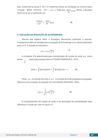 As Ciências Exatas e da Terra no Século XXI Capítulo 7 59
isso, o potencial se anula V (X) = 0 e devemos utilizar as condições de contorno para
a função na forma Note que Assim, a equação
(2) torna-se (3) e resolvendo (3):
2 | 	SOLUÇÃO DA EQUAÇÃO DE SCHRÖDINGER
Através das Álgebra linear e Equações diferenciais ordinárias e parciais,
conseguimos obter as soluções para a equação de Schrodinger e os valores esperados
para x e P. A solução encontrada é:
A constante B é determinada pela normalização da função de onda como
sendo , dada pelo produto interno (COHEN-TANNOUDJI, 1977).
Onde é a função de onda e é a função de onda complexa e conjugada.
Obtemos como solução da equação (3) normalizada (SAKURAI, 1994).
O comportamento da função de onda e da densidade de probabilidades para
diferentes n’s pode ser visto na figura (1):
 