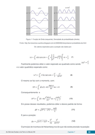 As Ciências Exatas e da Terra no Século XXI Capítulo 7 60
Figura 1: Função de Onda (esquerda), Densidade de probabilidade (direita).
Fonte: http://la-mecanica-cuantica.blogspot.com.br/2009/08/interpretacion-probabilista-de.html
Os valores esperados para a posição são dados por:
Facilmente podemos obter o valor esperado ao quadrado como sendo
e o valor quadrático esperado como:
O mesmo se faz com o momento, com:
Consequentemente e
Em posse desses resultados, podemos obter o desvio padrão da forma:
E para a posição:
O princípio de incerteza de Heisenberg nos diz que não existe precisão na posição
 