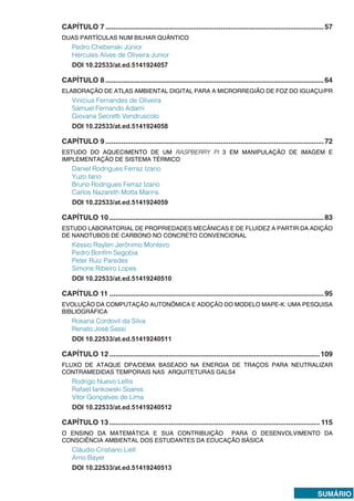 SUMÁRIO
CAPÍTULO 7...............................................................................................................57
DUAS PARTÍCULAS NUM BILHAR QUÂNTICO
Pedro Chebenski Júnior
Hércules Alves de Oliveira Junior
DOI 10.22533/at.ed.5141924057
CAPÍTULO 8...............................................................................................................64
ELABORAÇÃO DE ATLAS AMBIENTAL DIGITAL PARA A MICRORREGIÃO DE FOZ DO IGUAÇU/PR
Vinícius Fernandes de Oliveira
Samuel Fernando Adami
Giovana Secretti Vendruscolo
DOI 10.22533/at.ed.5141924058
CAPÍTULO 9...............................................................................................................72
ESTUDO DO AQUECIMENTO DE UM RASPBERRY PI 3 EM MANIPULAÇÃO DE IMAGEM E
IMPLEMENTAÇÃO DE SISTEMA TÉRMICO
Daniel Rodrigues Ferraz Izario
Yuzo Iano
Bruno Rodrigues Ferraz Izario
Carlos Nazareth Motta Marins
DOI 10.22533/at.ed.5141924059
CAPÍTULO 10.............................................................................................................83
ESTUDO LABORATORIAL DE PROPRIEDADES MECÂNICAS E DE FLUIDEZ A PARTIR DA ADIÇÃO
DE NANOTUBOS DE CARBONO NO CONCRETO CONVENCIONAL
Késsio Raylen Jerônimo Monteiro
Pedro Bonfim Segobia
Peter Ruiz Paredes
Simone Ribeiro Lopes
DOI 10.22533/at.ed.51419240510
CAPÍTULO 11.............................................................................................................95
EVOLUÇÃO DA COMPUTAÇÃO AUTONÔMICA E ADOÇÃO DO MODELO MAPE-K: UMA PESQUISA
BIBLIOGRÁFICA
Rosana Cordovil da Silva
Renato José Sassi
DOI 10.22533/at.ed.51419240511
CAPÍTULO 12...........................................................................................................109
FLUXO DE ATAQUE DPA/DEMA BASEADO NA ENERGIA DE TRAÇOS PARA NEUTRALIZAR
CONTRAMEDIDAS TEMPORAIS NAS ARQUITETURAS GALS4
Rodrigo Nuevo Lellis
Rafael Iankowski Soares
Vitor Gonçalves de Lima
DOI 10.22533/at.ed.51419240512
CAPÍTULO 13........................................................................................................... 115
O ENSINO DA MATEMÁTICA E SUA CONTRIBUIÇÃO PARA O DESENVOLVIMENTO DA
CONSCIÊNCIA AMBIENTAL DOS ESTUDANTES DA EDUCAÇÃO BÁSICA
Cláudio Cristiano Liell
Arno Bayer
DOI 10.22533/at.ed.51419240513
 